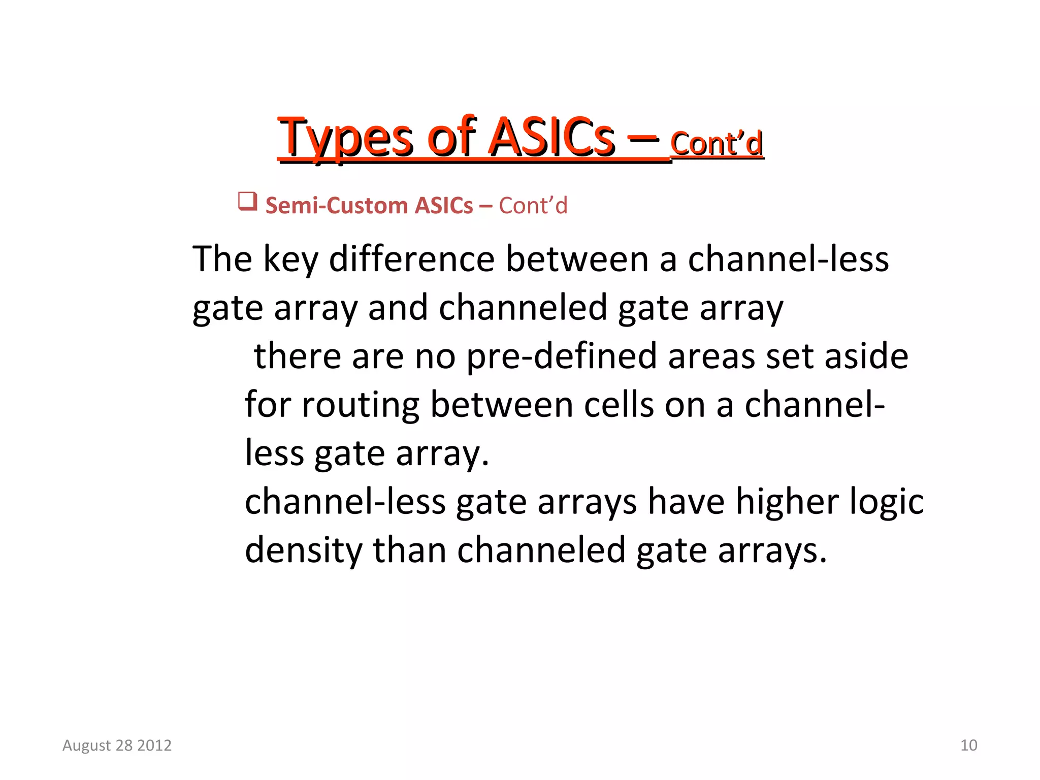 10
Types of ASICs –Types of ASICs – Cont’dCont’d
The key difference between a channel-less
gate array and channeled gate array
there are no pre-defined areas set aside
for routing between cells on a channel-
less gate array.
channel-less gate arrays have higher logic
density than channeled gate arrays.
 Semi-Custom ASICs – Cont’d
August 28 2012
 