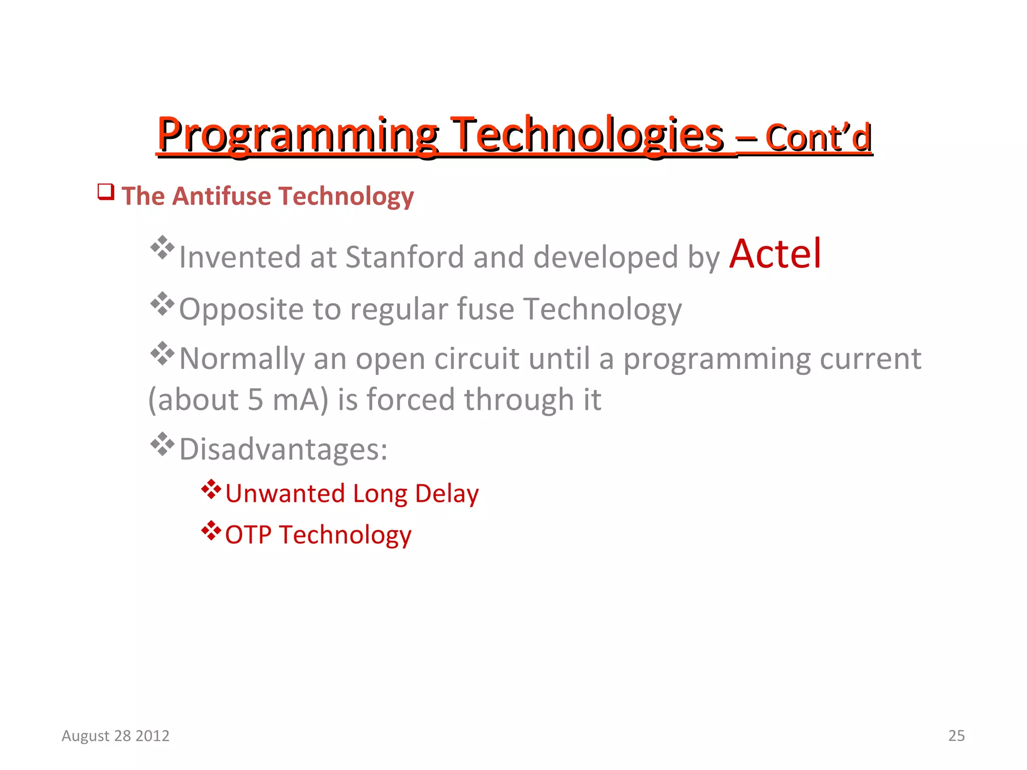 25
Programming TechnologiesProgramming Technologies – Cont’d– Cont’d
 The Antifuse Technology
Invented at Stanford and developed by Actel
Opposite to regular fuse Technology
Normally an open circuit until a programming current
(about 5 mA) is forced through it
Disadvantages:
Unwanted Long Delay
OTP Technology
August 28 2012
 