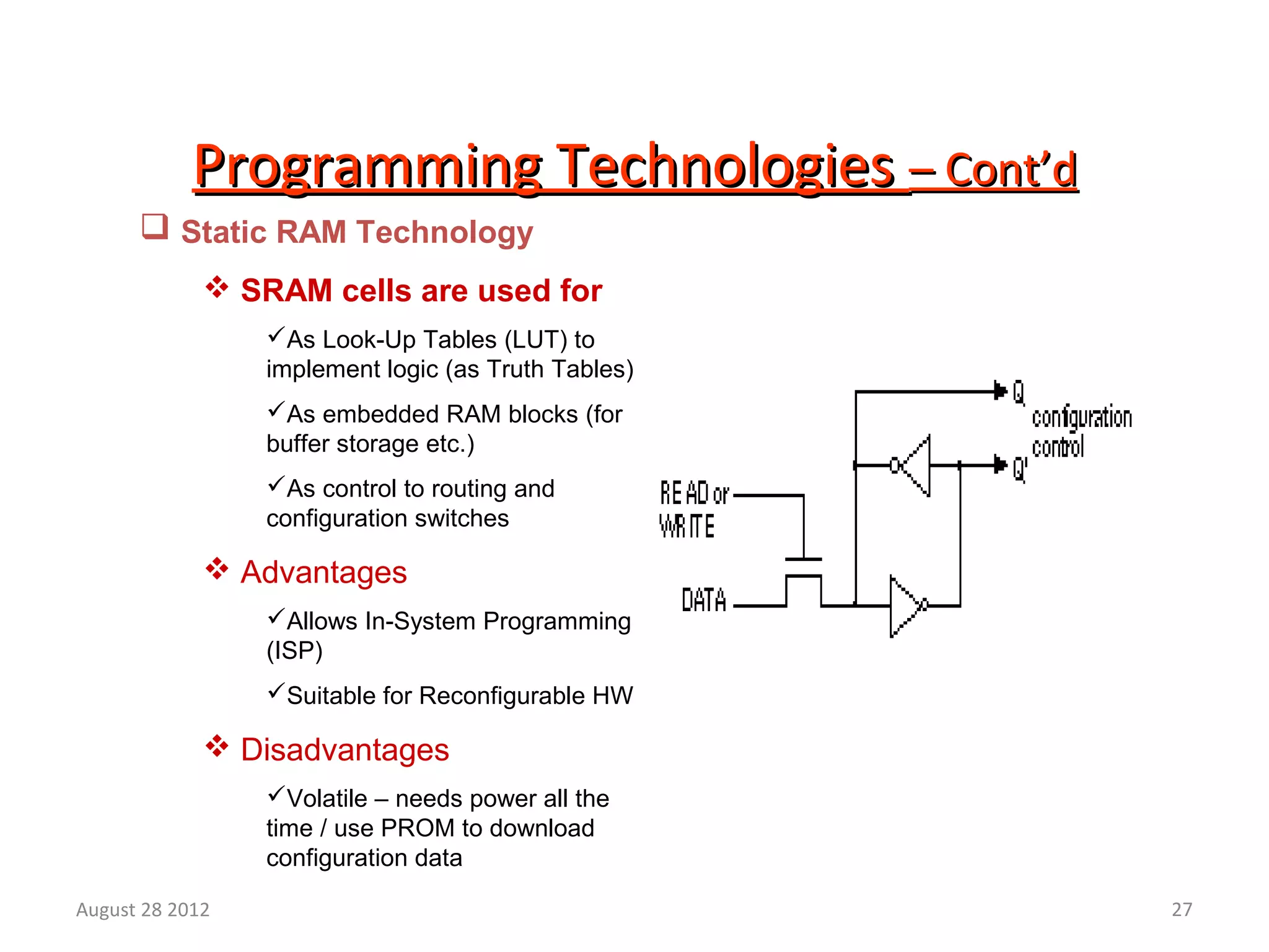 27
Programming TechnologiesProgramming Technologies – Cont’d– Cont’d
 Static RAM Technology
 SRAM cells are used for
As Look-Up Tables (LUT) to
implement logic (as Truth Tables)
As embedded RAM blocks (for
buffer storage etc.)
As control to routing and
configuration switches
 Advantages
Allows In-System Programming
(ISP)
Suitable for Reconfigurable HW
 Disadvantages
Volatile – needs power all the
time / use PROM to download
configuration data
August 28 2012
 