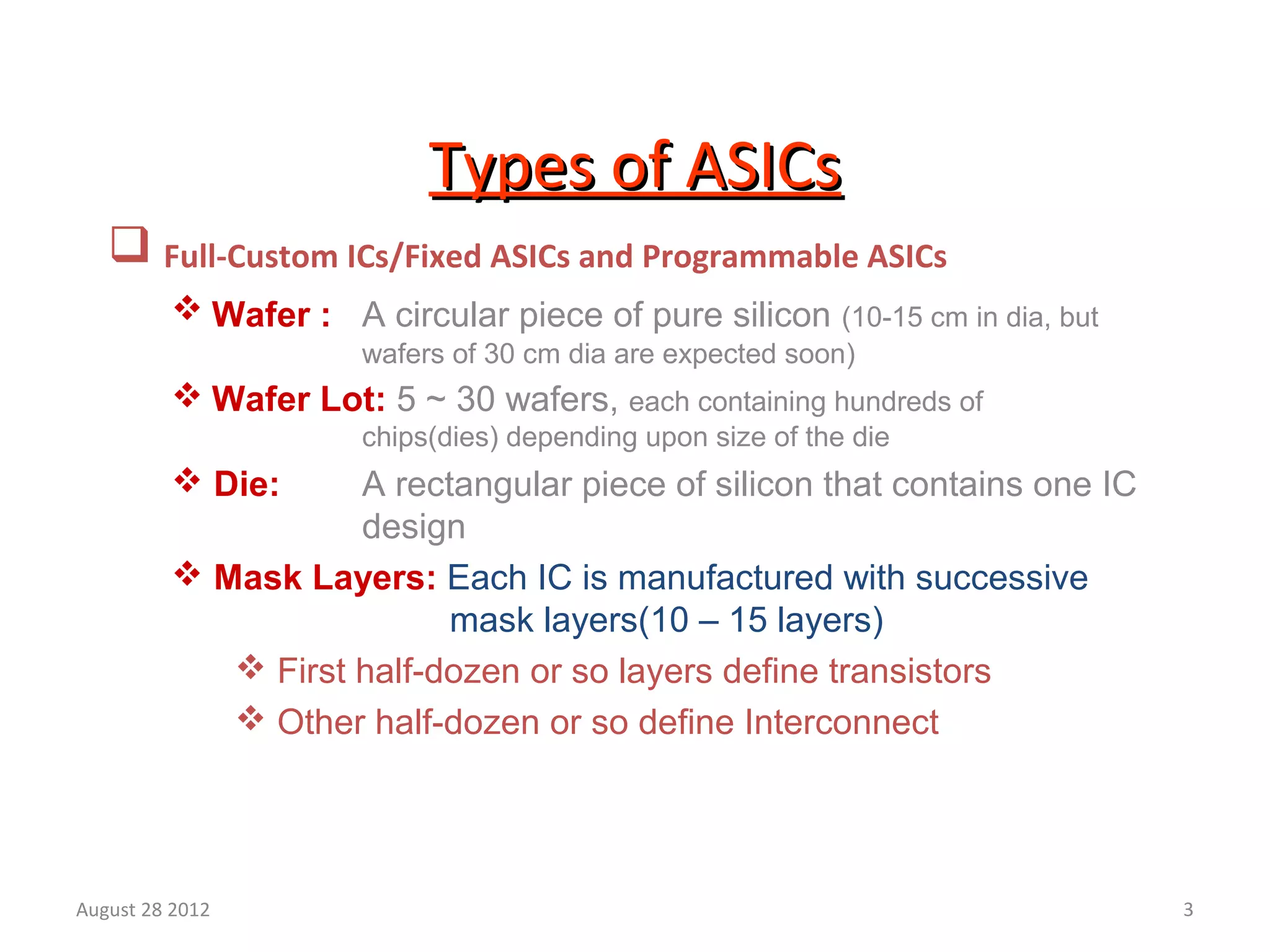 3
Types of ASICsTypes of ASICs
 Full-Custom ICs/Fixed ASICs and Programmable ASICs
 Wafer : A circular piece of pure silicon (10-15 cm in dia, but
wafers of 30 cm dia are expected soon)
 Wafer Lot: 5 ~ 30 wafers, each containing hundreds of
chips(dies) depending upon size of the die
 Die: A rectangular piece of silicon that contains one IC
design
 Mask Layers: Each IC is manufactured with successive
mask layers(10 – 15 layers)
 First half-dozen or so layers define transistors
 Other half-dozen or so define Interconnect
August 28 2012
 