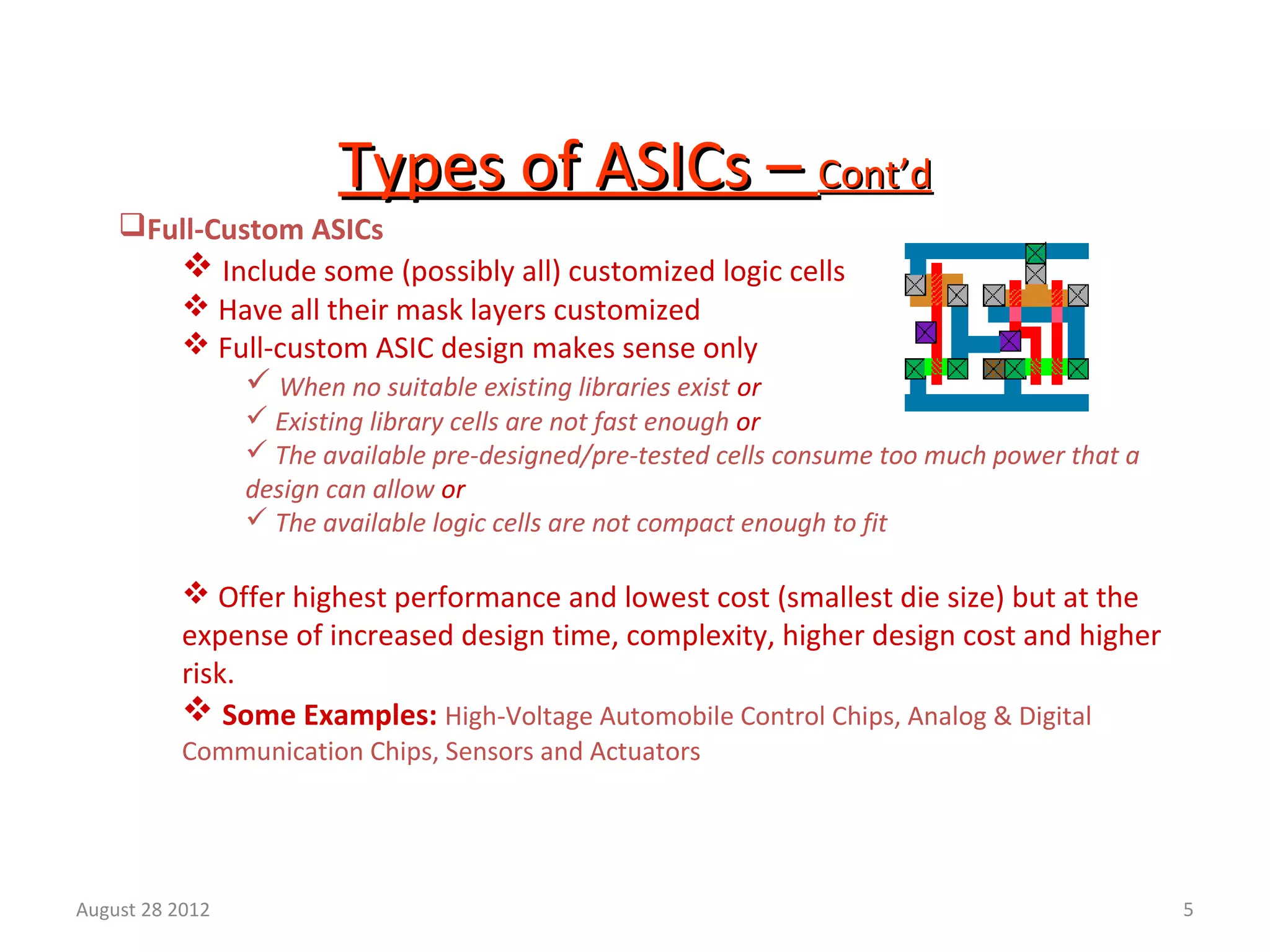 5
Types of ASICs –Types of ASICs – Cont’dCont’d
Full-Custom ASICs
 Include some (possibly all) customized logic cells
 Have all their mask layers customized
 Full-custom ASIC design makes sense only
 When no suitable existing libraries exist or
 Existing library cells are not fast enough or
 The available pre-designed/pre-tested cells consume too much power that a
design can allow or
 The available logic cells are not compact enough to fit
 Offer highest performance and lowest cost (smallest die size) but at the
expense of increased design time, complexity, higher design cost and higher
risk.
 Some Examples: High-Voltage Automobile Control Chips, Analog & Digital
Communication Chips, Sensors and Actuators
August 28 2012
 