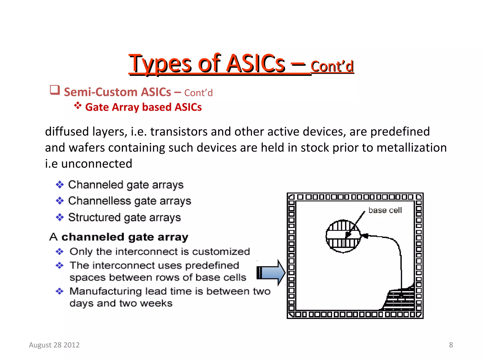 8
Types of ASICs –Types of ASICs – Cont’dCont’d
 Semi-Custom ASICs – Cont’d
 Gate Array based ASICs
diffused layers, i.e. transistors and other active devices, are predefined
and wafers containing such devices are held in stock prior to metallization
i.e unconnected
August 28 2012
 
