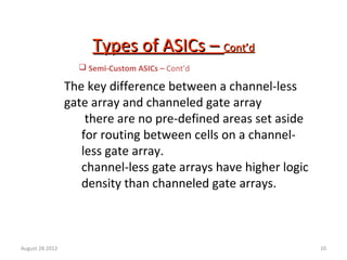 10
Types of ASICs –Types of ASICs – Cont’dCont’d
The key difference between a channel-less
gate array and channeled gate array
there are no pre-defined areas set aside
for routing between cells on a channel-
less gate array.
channel-less gate arrays have higher logic
density than channeled gate arrays.
 Semi-Custom ASICs – Cont’d
August 28 2012
 