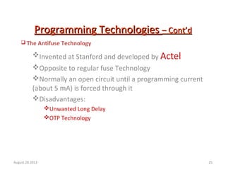 25
Programming TechnologiesProgramming Technologies – Cont’d– Cont’d
 The Antifuse Technology
Invented at Stanford and developed by Actel
Opposite to regular fuse Technology
Normally an open circuit until a programming current
(about 5 mA) is forced through it
Disadvantages:
Unwanted Long Delay
OTP Technology
August 28 2012
 