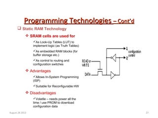 27
Programming TechnologiesProgramming Technologies – Cont’d– Cont’d
 Static RAM Technology
 SRAM cells are used for
As Look-Up Tables (LUT) to
implement logic (as Truth Tables)
As embedded RAM blocks (for
buffer storage etc.)
As control to routing and
configuration switches
 Advantages
Allows In-System Programming
(ISP)
Suitable for Reconfigurable HW
 Disadvantages
Volatile – needs power all the
time / use PROM to download
configuration data
August 28 2012
 