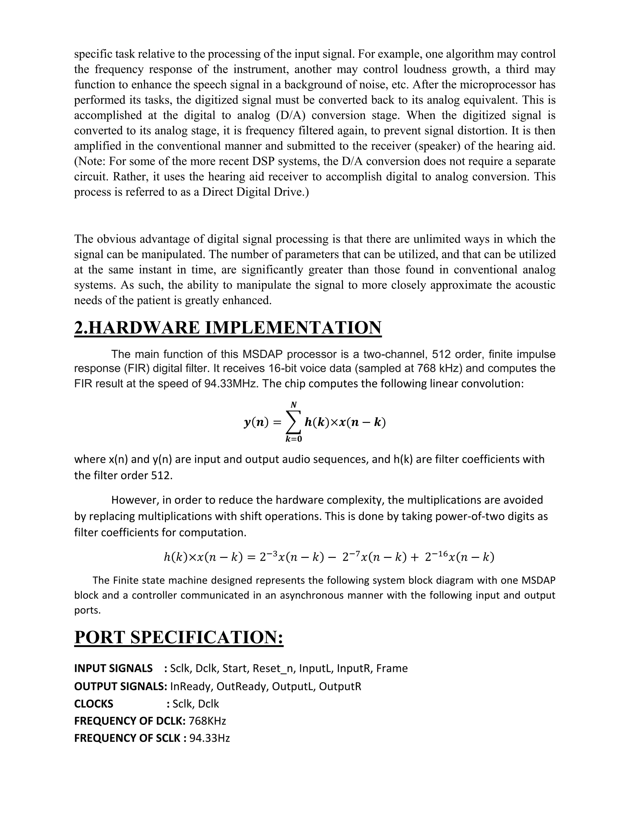specific task relative to the processing of the input signal. For example, one algorithm may control
the frequency response of the instrument, another may control loudness growth, a third may
function to enhance the speech signal in a background of noise, etc. After the microprocessor has
performed its tasks, the digitized signal must be converted back to its analog equivalent. This is
accomplished at the digital to analog (D/A) conversion stage. When the digitized signal is
converted to its analog stage, it is frequency filtered again, to prevent signal distortion. It is then
amplified in the conventional manner and submitted to the receiver (speaker) of the hearing aid.
(Note: For some of the more recent DSP systems, the D/A conversion does not require a separate
circuit. Rather, it uses the hearing aid receiver to accomplish digital to analog conversion. This
process is referred to as a Direct Digital Drive.)
The obvious advantage of digital signal processing is that there are unlimited ways in which the
signal can be manipulated. The number of parameters that can be utilized, and that can be utilized
at the same instant in time, are significantly greater than those found in conventional analog
systems. As such, the ability to manipulate the signal to more closely approximate the acoustic
needs of the patient is greatly enhanced.
2.HARDWARE IMPLEMENTATION
The main function of this MSDAP processor is a two-channel, 512 order, finite impulse
response (FIR) digital filter. It receives 16-bit voice data (sampled at 768 kHz) and computes the
FIR result at the speed of 94.33MHz. The chip computes the following linear convolution:
𝒚(𝒏) = ∑ 𝒉(𝒌)×𝒙(𝒏 − 𝒌)
𝑵
𝒌=𝟎
where x(n) and y(n) are input and output audio sequences, and h(k) are filter coefficients with
the filter order 512.
However, in order to reduce the hardware complexity, the multiplications are avoided
by replacing multiplications with shift operations. This is done by taking power-of-two digits as
filter coefficients for computation.
ℎ(𝑘)×𝑥(𝑛 − 𝑘) = 2−3
𝑥(𝑛 − 𝑘) − 2−7
𝑥(𝑛 − 𝑘) + 2−16
𝑥(𝑛 − 𝑘)
The Finite state machine designed represents the following system block diagram with one MSDAP
block and a controller communicated in an asynchronous manner with the following input and output
ports.
PORT SPECIFICATION:
INPUT SIGNALS : Sclk, Dclk, Start, Reset_n, InputL, InputR, Frame  
OUTPUT SIGNALS: InReady, OutReady, OutputL, OutputR  
CLOCKS : Sclk, Dclk
FREQUENCY OF DCLK: 768KHz
FREQUENCY OF SCLK : 94.33Hz
 