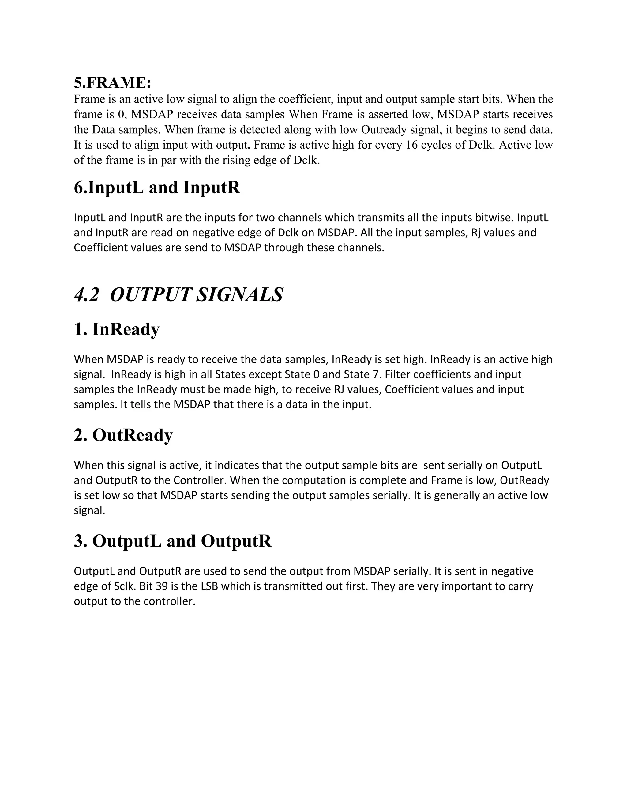 5.FRAME:
Frame is an active low signal to align the coefficient, input and output sample start bits. When the
frame is 0, MSDAP receives data samples When Frame is asserted low, MSDAP starts receives
the Data samples. When frame is detected along with low Outready signal, it begins to send data.
It is used to align input with output. Frame is active high for every 16 cycles of Dclk. Active low
of the frame is in par with the rising edge of Dclk.
6.InputL and InputR
InputL and InputR are the inputs for two channels which transmits all the inputs bitwise. InputL
and InputR are read on negative edge of Dclk on MSDAP. All the input samples, Rj values and
Coefficient values are send to MSDAP through these channels.
4.2 OUTPUT SIGNALS
1. InReady
When MSDAP is ready to receive the data samples, InReady is set high. InReady is an active high
signal. InReady is high in all States except State 0 and State 7. Filter coefficients and input
samples the InReady must be made high, to receive RJ values, Coefficient values and input
samples. It tells the MSDAP that there is a data in the input.
2. OutReady
When this signal is active, it indicates that the output sample bits are sent serially on OutputL
and OutputR to the Controller. When the computation is complete and Frame is low, OutReady
is set low so that MSDAP starts sending the output samples serially. It is generally an active low
signal.
3. OutputL and OutputR
OutputL and OutputR are used to send the output from MSDAP serially. It is sent in negative
edge of Sclk. Bit 39 is the LSB which is transmitted out first. They are very important to carry
output to the controller.
 