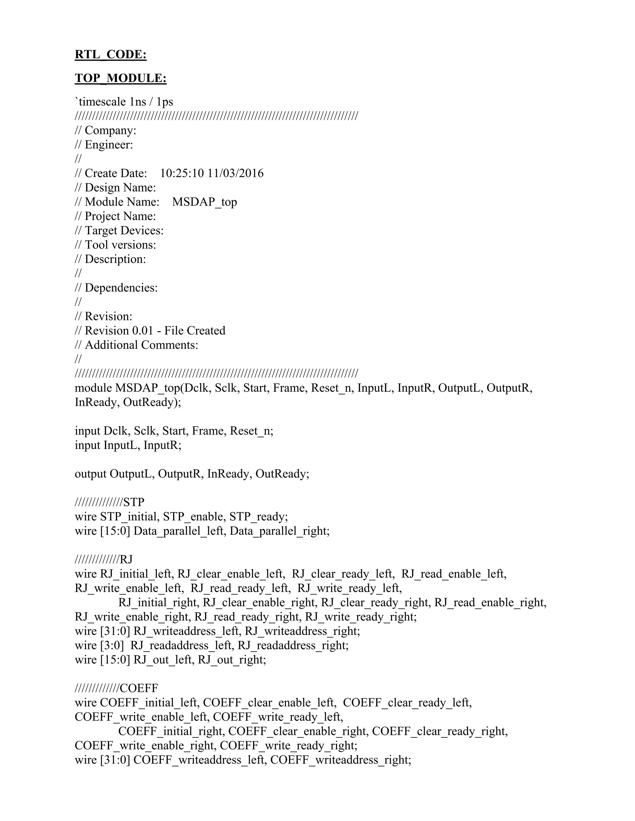 RTL_CODE:
TOP_MODULE:
`timescale 1ns / 1ps
//////////////////////////////////////////////////////////////////////////////////
// Company:
// Engineer:
//
// Create Date: 10:25:10 11/03/2016
// Design Name:
// Module Name: MSDAP_top
// Project Name:
// Target Devices:
// Tool versions:
// Description:
//
// Dependencies:
//
// Revision:
// Revision 0.01 - File Created
// Additional Comments:
//
//////////////////////////////////////////////////////////////////////////////////
module MSDAP_top(Dclk, Sclk, Start, Frame, Reset_n, InputL, InputR, OutputL, OutputR,
InReady, OutReady);
input Dclk, Sclk, Start, Frame, Reset_n;
input InputL, InputR;
output OutputL, OutputR, InReady, OutReady;
//////////////STP
wire STP_initial, STP_enable, STP_ready;
wire [15:0] Data_parallel_left, Data_parallel_right;
/////////////RJ
wire RJ_initial_left, RJ_clear_enable_left, RJ_clear_ready_left, RJ_read_enable_left,
RJ_write_enable_left, RJ_read_ready_left, RJ_write_ready_left,
RJ_initial_right, RJ_clear_enable_right, RJ_clear_ready_right, RJ_read_enable_right,
RJ_write_enable_right, RJ_read_ready_right, RJ_write_ready_right;
wire [31:0] RJ_writeaddress_left, RJ_writeaddress_right;
wire [3:0] RJ_readaddress_left, RJ_readaddress_right;
wire [15:0] RJ_out_left, RJ_out_right;
/////////////COEFF
wire COEFF_initial_left, COEFF_clear_enable_left, COEFF_clear_ready_left,
COEFF_write_enable_left, COEFF_write_ready_left,
COEFF_initial_right, COEFF_clear_enable_right, COEFF_clear_ready_right,
COEFF_write_enable_right, COEFF_write_ready_right;
wire [31:0] COEFF_writeaddress_left, COEFF_writeaddress_right;
 
