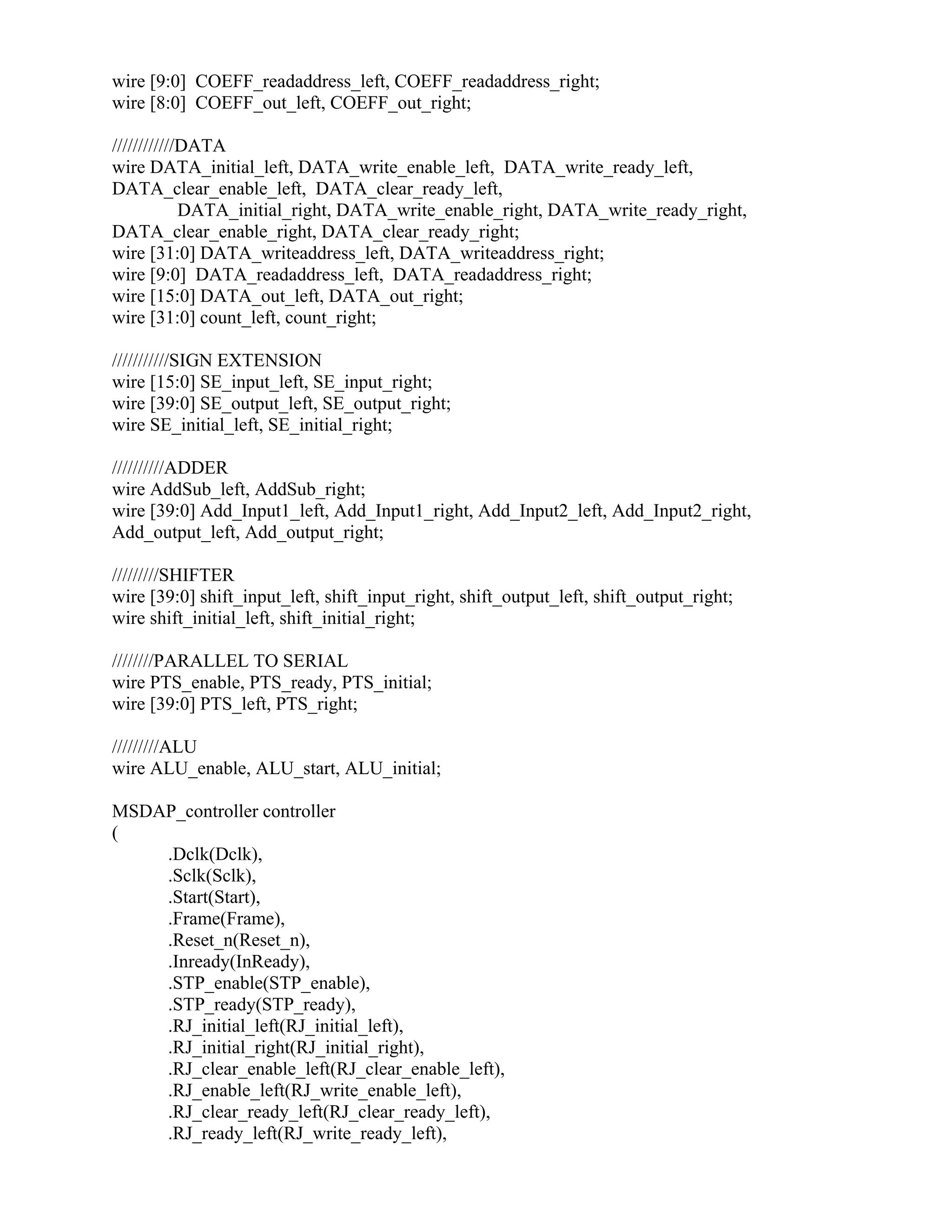 wire [9:0] COEFF_readaddress_left, COEFF_readaddress_right;
wire [8:0] COEFF_out_left, COEFF_out_right;
////////////DATA
wire DATA_initial_left, DATA_write_enable_left, DATA_write_ready_left,
DATA_clear_enable_left, DATA_clear_ready_left,
DATA_initial_right, DATA_write_enable_right, DATA_write_ready_right,
DATA_clear_enable_right, DATA_clear_ready_right;
wire [31:0] DATA_writeaddress_left, DATA_writeaddress_right;
wire [9:0] DATA_readaddress_left, DATA_readaddress_right;
wire [15:0] DATA_out_left, DATA_out_right;
wire [31:0] count_left, count_right;
///////////SIGN EXTENSION
wire [15:0] SE_input_left, SE_input_right;
wire [39:0] SE_output_left, SE_output_right;
wire SE_initial_left, SE_initial_right;
//////////ADDER
wire AddSub_left, AddSub_right;
wire [39:0] Add_Input1_left, Add_Input1_right, Add_Input2_left, Add_Input2_right,
Add_output_left, Add_output_right;
/////////SHIFTER
wire [39:0] shift_input_left, shift_input_right, shift_output_left, shift_output_right;
wire shift_initial_left, shift_initial_right;
////////PARALLEL TO SERIAL
wire PTS_enable, PTS_ready, PTS_initial;
wire [39:0] PTS_left, PTS_right;
/////////ALU
wire ALU_enable, ALU_start, ALU_initial;
MSDAP_controller controller
(
.Dclk(Dclk),
.Sclk(Sclk),
.Start(Start),
.Frame(Frame),
.Reset_n(Reset_n),
.Inready(InReady),
.STP_enable(STP_enable),
.STP_ready(STP_ready),
.RJ_initial_left(RJ_initial_left),
.RJ_initial_right(RJ_initial_right),
.RJ_clear_enable_left(RJ_clear_enable_left),
.RJ_enable_left(RJ_write_enable_left),
.RJ_clear_ready_left(RJ_clear_ready_left),
.RJ_ready_left(RJ_write_ready_left),
 