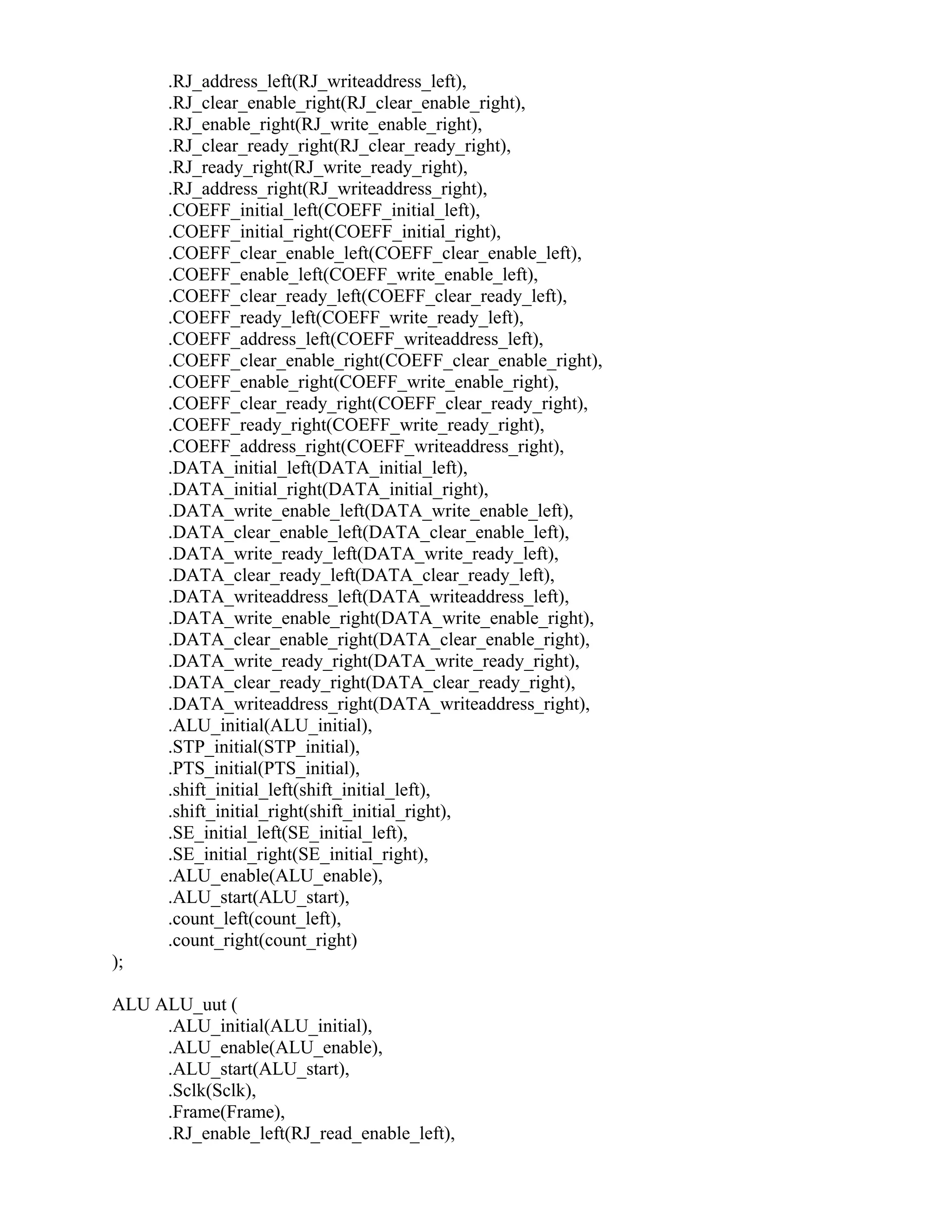 .RJ_address_left(RJ_writeaddress_left),
.RJ_clear_enable_right(RJ_clear_enable_right),
.RJ_enable_right(RJ_write_enable_right),
.RJ_clear_ready_right(RJ_clear_ready_right),
.RJ_ready_right(RJ_write_ready_right),
.RJ_address_right(RJ_writeaddress_right),
.COEFF_initial_left(COEFF_initial_left),
.COEFF_initial_right(COEFF_initial_right),
.COEFF_clear_enable_left(COEFF_clear_enable_left),
.COEFF_enable_left(COEFF_write_enable_left),
.COEFF_clear_ready_left(COEFF_clear_ready_left),
.COEFF_ready_left(COEFF_write_ready_left),
.COEFF_address_left(COEFF_writeaddress_left),
.COEFF_clear_enable_right(COEFF_clear_enable_right),
.COEFF_enable_right(COEFF_write_enable_right),
.COEFF_clear_ready_right(COEFF_clear_ready_right),
.COEFF_ready_right(COEFF_write_ready_right),
.COEFF_address_right(COEFF_writeaddress_right),
.DATA_initial_left(DATA_initial_left),
.DATA_initial_right(DATA_initial_right),
.DATA_write_enable_left(DATA_write_enable_left),
.DATA_clear_enable_left(DATA_clear_enable_left),
.DATA_write_ready_left(DATA_write_ready_left),
.DATA_clear_ready_left(DATA_clear_ready_left),
.DATA_writeaddress_left(DATA_writeaddress_left),
.DATA_write_enable_right(DATA_write_enable_right),
.DATA_clear_enable_right(DATA_clear_enable_right),
.DATA_write_ready_right(DATA_write_ready_right),
.DATA_clear_ready_right(DATA_clear_ready_right),
.DATA_writeaddress_right(DATA_writeaddress_right),
.ALU_initial(ALU_initial),
.STP_initial(STP_initial),
.PTS_initial(PTS_initial),
.shift_initial_left(shift_initial_left),
.shift_initial_right(shift_initial_right),
.SE_initial_left(SE_initial_left),
.SE_initial_right(SE_initial_right),
.ALU_enable(ALU_enable),
.ALU_start(ALU_start),
.count_left(count_left),
.count_right(count_right)
);
ALU ALU_uut (
.ALU_initial(ALU_initial),
.ALU_enable(ALU_enable),
.ALU_start(ALU_start),
.Sclk(Sclk),
.Frame(Frame),
.RJ_enable_left(RJ_read_enable_left),
 