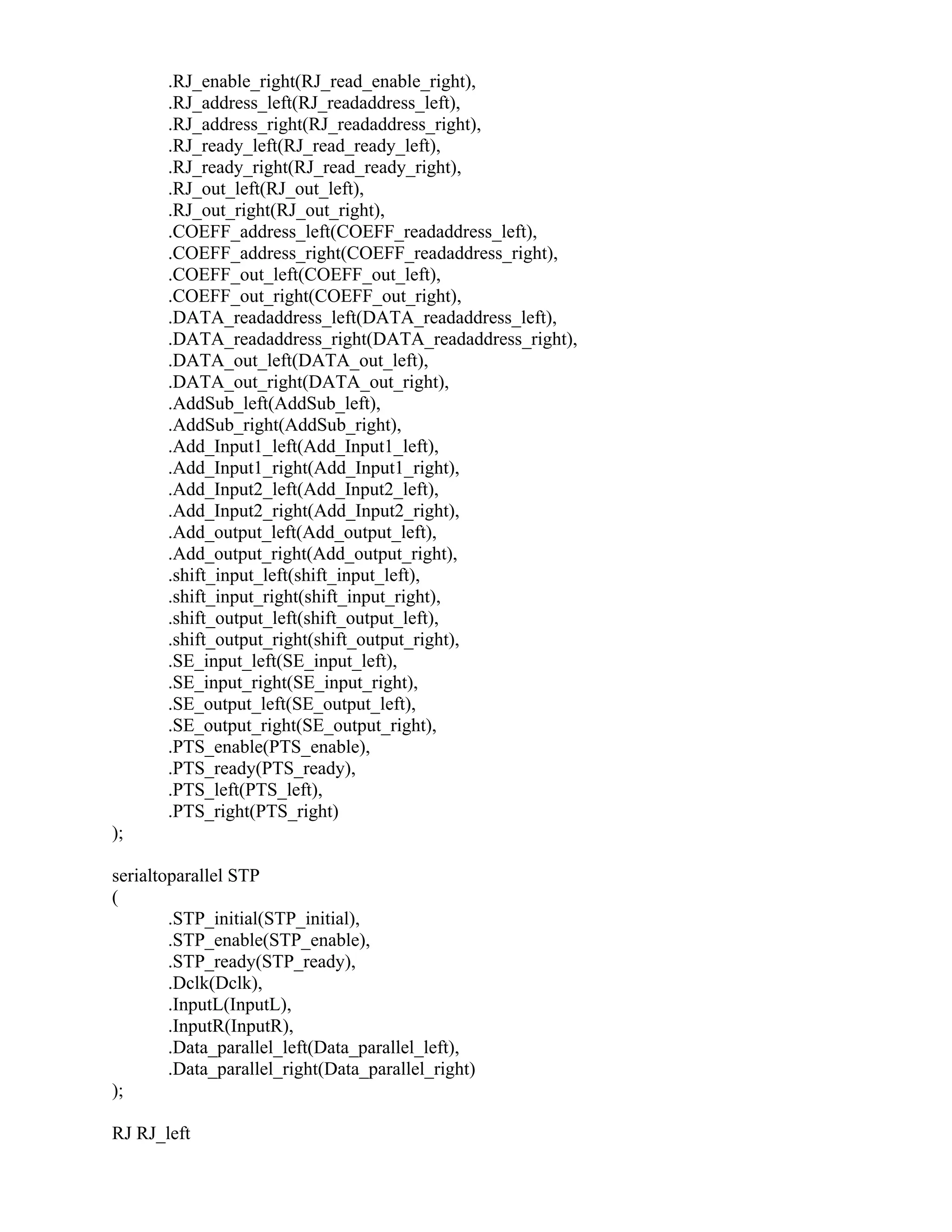 .RJ_enable_right(RJ_read_enable_right),
.RJ_address_left(RJ_readaddress_left),
.RJ_address_right(RJ_readaddress_right),
.RJ_ready_left(RJ_read_ready_left),
.RJ_ready_right(RJ_read_ready_right),
.RJ_out_left(RJ_out_left),
.RJ_out_right(RJ_out_right),
.COEFF_address_left(COEFF_readaddress_left),
.COEFF_address_right(COEFF_readaddress_right),
.COEFF_out_left(COEFF_out_left),
.COEFF_out_right(COEFF_out_right),
.DATA_readaddress_left(DATA_readaddress_left),
.DATA_readaddress_right(DATA_readaddress_right),
.DATA_out_left(DATA_out_left),
.DATA_out_right(DATA_out_right),
.AddSub_left(AddSub_left),
.AddSub_right(AddSub_right),
.Add_Input1_left(Add_Input1_left),
.Add_Input1_right(Add_Input1_right),
.Add_Input2_left(Add_Input2_left),
.Add_Input2_right(Add_Input2_right),
.Add_output_left(Add_output_left),
.Add_output_right(Add_output_right),
.shift_input_left(shift_input_left),
.shift_input_right(shift_input_right),
.shift_output_left(shift_output_left),
.shift_output_right(shift_output_right),
.SE_input_left(SE_input_left),
.SE_input_right(SE_input_right),
.SE_output_left(SE_output_left),
.SE_output_right(SE_output_right),
.PTS_enable(PTS_enable),
.PTS_ready(PTS_ready),
.PTS_left(PTS_left),
.PTS_right(PTS_right)
);
serialtoparallel STP
(
.STP_initial(STP_initial),
.STP_enable(STP_enable),
.STP_ready(STP_ready),
.Dclk(Dclk),
.InputL(InputL),
.InputR(InputR),
.Data_parallel_left(Data_parallel_left),
.Data_parallel_right(Data_parallel_right)
);
RJ RJ_left
 