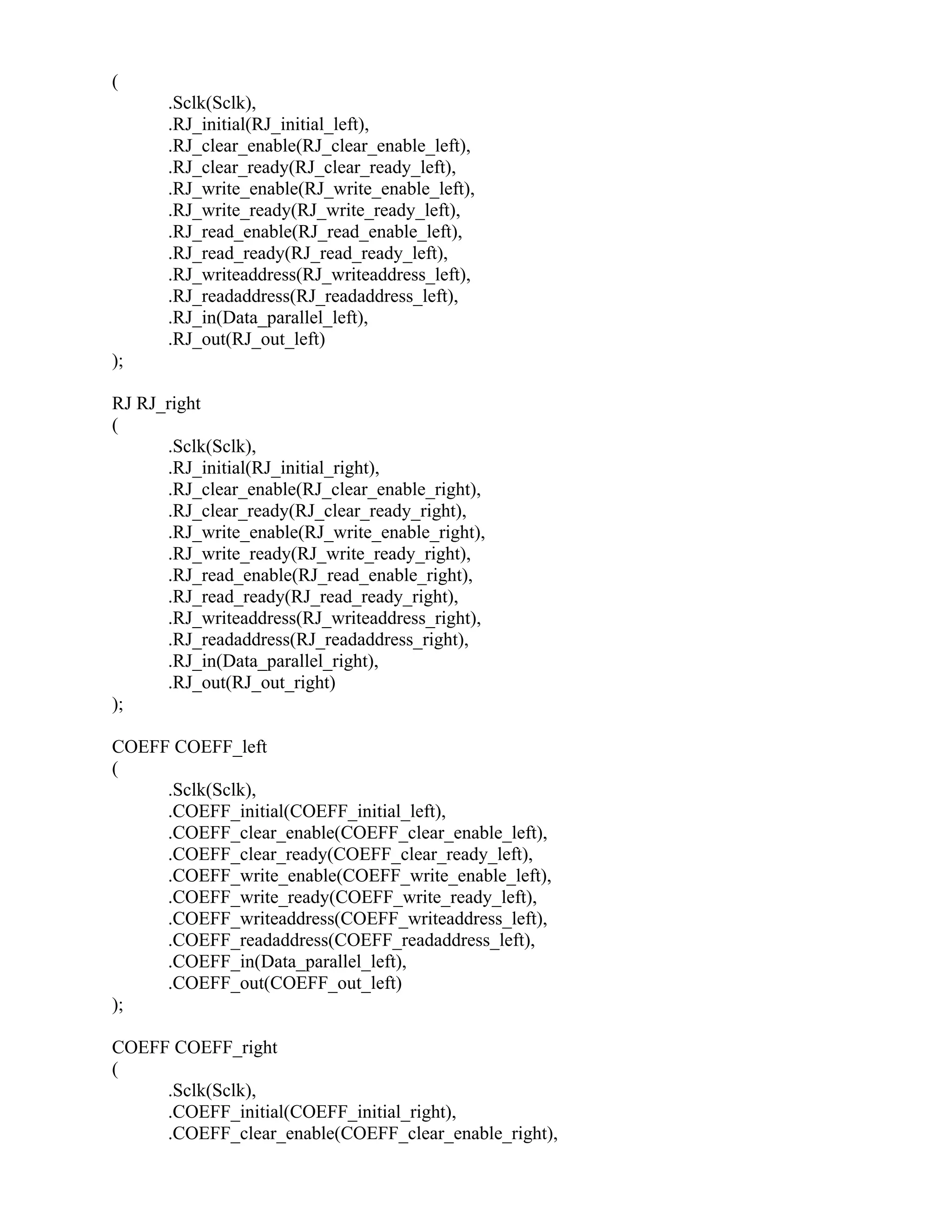 (
.Sclk(Sclk),
.RJ_initial(RJ_initial_left),
.RJ_clear_enable(RJ_clear_enable_left),
.RJ_clear_ready(RJ_clear_ready_left),
.RJ_write_enable(RJ_write_enable_left),
.RJ_write_ready(RJ_write_ready_left),
.RJ_read_enable(RJ_read_enable_left),
.RJ_read_ready(RJ_read_ready_left),
.RJ_writeaddress(RJ_writeaddress_left),
.RJ_readaddress(RJ_readaddress_left),
.RJ_in(Data_parallel_left),
.RJ_out(RJ_out_left)
);
RJ RJ_right
(
.Sclk(Sclk),
.RJ_initial(RJ_initial_right),
.RJ_clear_enable(RJ_clear_enable_right),
.RJ_clear_ready(RJ_clear_ready_right),
.RJ_write_enable(RJ_write_enable_right),
.RJ_write_ready(RJ_write_ready_right),
.RJ_read_enable(RJ_read_enable_right),
.RJ_read_ready(RJ_read_ready_right),
.RJ_writeaddress(RJ_writeaddress_right),
.RJ_readaddress(RJ_readaddress_right),
.RJ_in(Data_parallel_right),
.RJ_out(RJ_out_right)
);
COEFF COEFF_left
(
.Sclk(Sclk),
.COEFF_initial(COEFF_initial_left),
.COEFF_clear_enable(COEFF_clear_enable_left),
.COEFF_clear_ready(COEFF_clear_ready_left),
.COEFF_write_enable(COEFF_write_enable_left),
.COEFF_write_ready(COEFF_write_ready_left),
.COEFF_writeaddress(COEFF_writeaddress_left),
.COEFF_readaddress(COEFF_readaddress_left),
.COEFF_in(Data_parallel_left),
.COEFF_out(COEFF_out_left)
);
COEFF COEFF_right
(
.Sclk(Sclk),
.COEFF_initial(COEFF_initial_right),
.COEFF_clear_enable(COEFF_clear_enable_right),
 