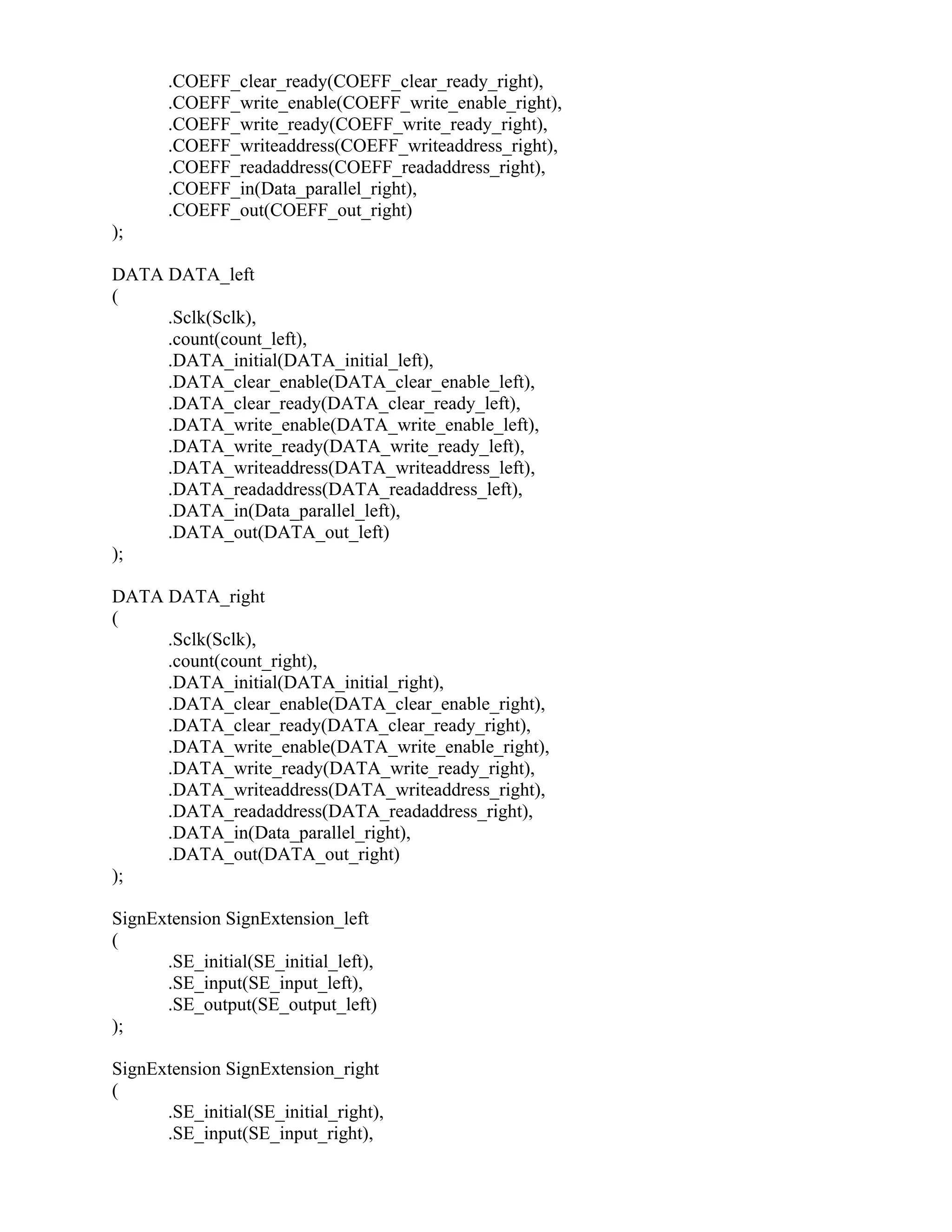 .COEFF_clear_ready(COEFF_clear_ready_right),
.COEFF_write_enable(COEFF_write_enable_right),
.COEFF_write_ready(COEFF_write_ready_right),
.COEFF_writeaddress(COEFF_writeaddress_right),
.COEFF_readaddress(COEFF_readaddress_right),
.COEFF_in(Data_parallel_right),
.COEFF_out(COEFF_out_right)
);
DATA DATA_left
(
.Sclk(Sclk),
.count(count_left),
.DATA_initial(DATA_initial_left),
.DATA_clear_enable(DATA_clear_enable_left),
.DATA_clear_ready(DATA_clear_ready_left),
.DATA_write_enable(DATA_write_enable_left),
.DATA_write_ready(DATA_write_ready_left),
.DATA_writeaddress(DATA_writeaddress_left),
.DATA_readaddress(DATA_readaddress_left),
.DATA_in(Data_parallel_left),
.DATA_out(DATA_out_left)
);
DATA DATA_right
(
.Sclk(Sclk),
.count(count_right),
.DATA_initial(DATA_initial_right),
.DATA_clear_enable(DATA_clear_enable_right),
.DATA_clear_ready(DATA_clear_ready_right),
.DATA_write_enable(DATA_write_enable_right),
.DATA_write_ready(DATA_write_ready_right),
.DATA_writeaddress(DATA_writeaddress_right),
.DATA_readaddress(DATA_readaddress_right),
.DATA_in(Data_parallel_right),
.DATA_out(DATA_out_right)
);
SignExtension SignExtension_left
(
.SE_initial(SE_initial_left),
.SE_input(SE_input_left),
.SE_output(SE_output_left)
);
SignExtension SignExtension_right
(
.SE_initial(SE_initial_right),
.SE_input(SE_input_right),
 