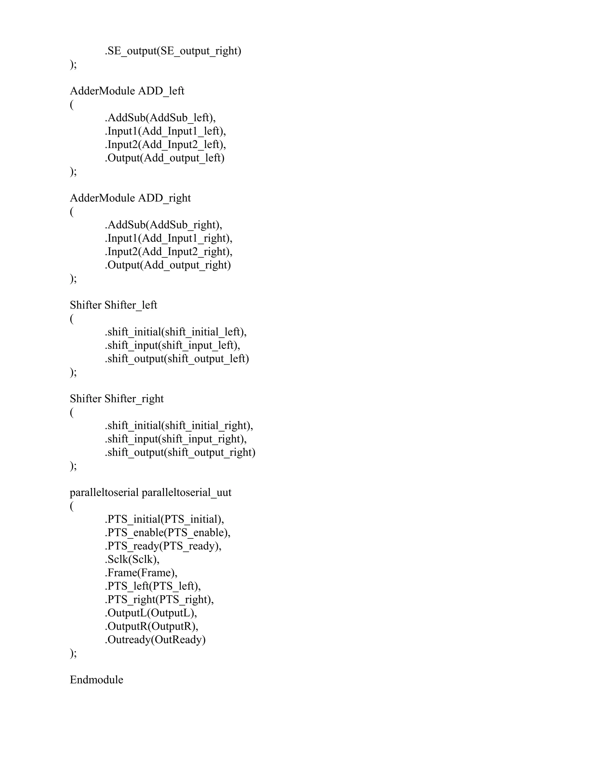 .SE_output(SE_output_right)
);
AdderModule ADD_left
(
.AddSub(AddSub_left),
.Input1(Add_Input1_left),
.Input2(Add_Input2_left),
.Output(Add_output_left)
);
AdderModule ADD_right
(
.AddSub(AddSub_right),
.Input1(Add_Input1_right),
.Input2(Add_Input2_right),
.Output(Add_output_right)
);
Shifter Shifter_left
(
.shift_initial(shift_initial_left),
.shift_input(shift_input_left),
.shift_output(shift_output_left)
);
Shifter Shifter_right
(
.shift_initial(shift_initial_right),
.shift_input(shift_input_right),
.shift_output(shift_output_right)
);
paralleltoserial paralleltoserial_uut
(
.PTS_initial(PTS_initial),
.PTS_enable(PTS_enable),
.PTS_ready(PTS_ready),
.Sclk(Sclk),
.Frame(Frame),
.PTS_left(PTS_left),
.PTS_right(PTS_right),
.OutputL(OutputL),
.OutputR(OutputR),
.Outready(OutReady)
);
Endmodule
 