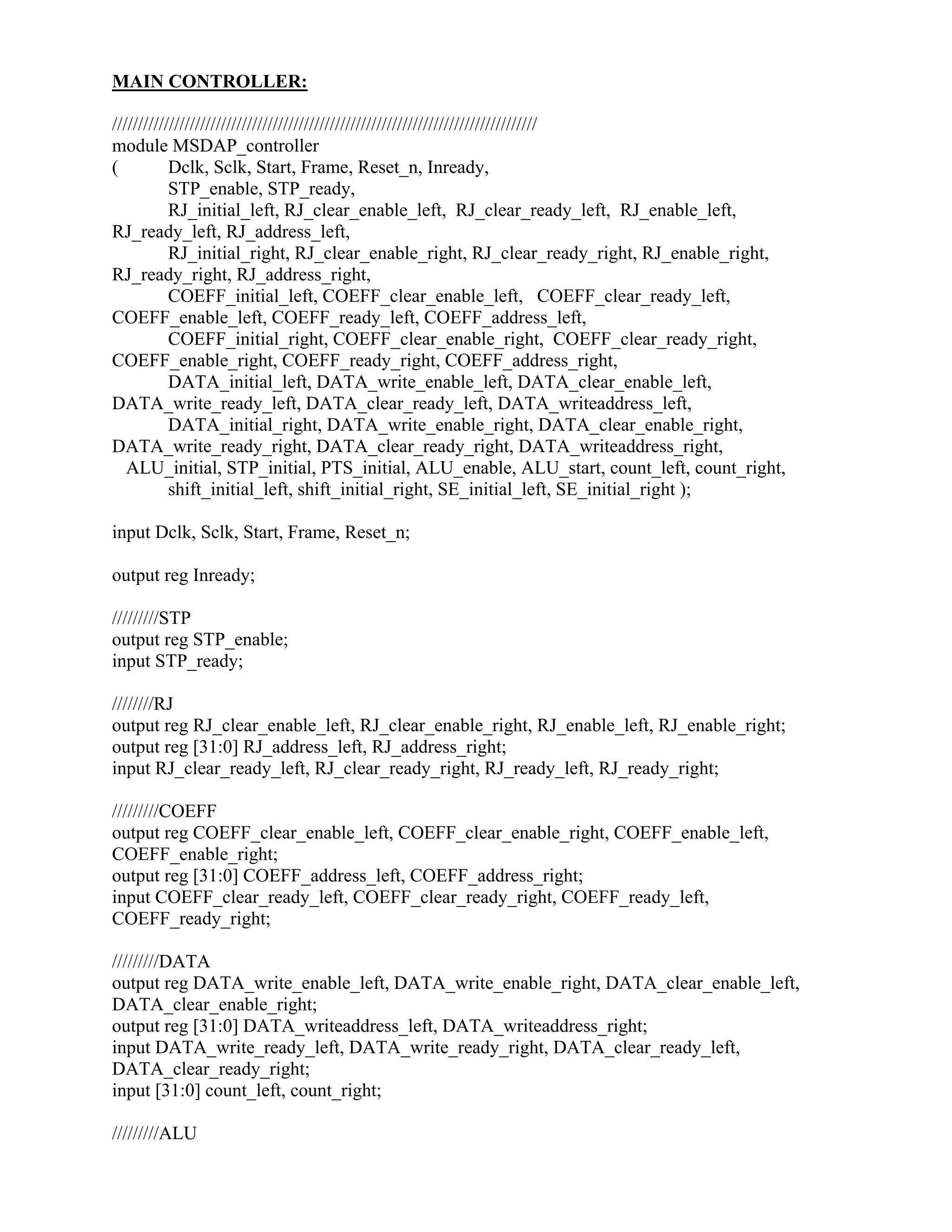 MAIN CONTROLLER:
//////////////////////////////////////////////////////////////////////////////////
module MSDAP_controller
( Dclk, Sclk, Start, Frame, Reset_n, Inready,
STP_enable, STP_ready,
RJ_initial_left, RJ_clear_enable_left, RJ_clear_ready_left, RJ_enable_left,
RJ_ready_left, RJ_address_left,
RJ_initial_right, RJ_clear_enable_right, RJ_clear_ready_right, RJ_enable_right,
RJ_ready_right, RJ_address_right,
COEFF_initial_left, COEFF_clear_enable_left, COEFF_clear_ready_left,
COEFF_enable_left, COEFF_ready_left, COEFF_address_left,
COEFF_initial_right, COEFF_clear_enable_right, COEFF_clear_ready_right,
COEFF_enable_right, COEFF_ready_right, COEFF_address_right,
DATA_initial_left, DATA_write_enable_left, DATA_clear_enable_left,
DATA_write_ready_left, DATA_clear_ready_left, DATA_writeaddress_left,
DATA_initial_right, DATA_write_enable_right, DATA_clear_enable_right,
DATA_write_ready_right, DATA_clear_ready_right, DATA_writeaddress_right,
ALU_initial, STP_initial, PTS_initial, ALU_enable, ALU_start, count_left, count_right,
shift_initial_left, shift_initial_right, SE_initial_left, SE_initial_right );
input Dclk, Sclk, Start, Frame, Reset_n;
output reg Inready;
/////////STP
output reg STP_enable;
input STP_ready;
////////RJ
output reg RJ_clear_enable_left, RJ_clear_enable_right, RJ_enable_left, RJ_enable_right;
output reg [31:0] RJ_address_left, RJ_address_right;
input RJ_clear_ready_left, RJ_clear_ready_right, RJ_ready_left, RJ_ready_right;
/////////COEFF
output reg COEFF_clear_enable_left, COEFF_clear_enable_right, COEFF_enable_left,
COEFF_enable_right;
output reg [31:0] COEFF_address_left, COEFF_address_right;
input COEFF_clear_ready_left, COEFF_clear_ready_right, COEFF_ready_left,
COEFF_ready_right;
/////////DATA
output reg DATA_write_enable_left, DATA_write_enable_right, DATA_clear_enable_left,
DATA_clear_enable_right;
output reg [31:0] DATA_writeaddress_left, DATA_writeaddress_right;
input DATA_write_ready_left, DATA_write_ready_right, DATA_clear_ready_left,
DATA_clear_ready_right;
input [31:0] count_left, count_right;
/////////ALU
 
