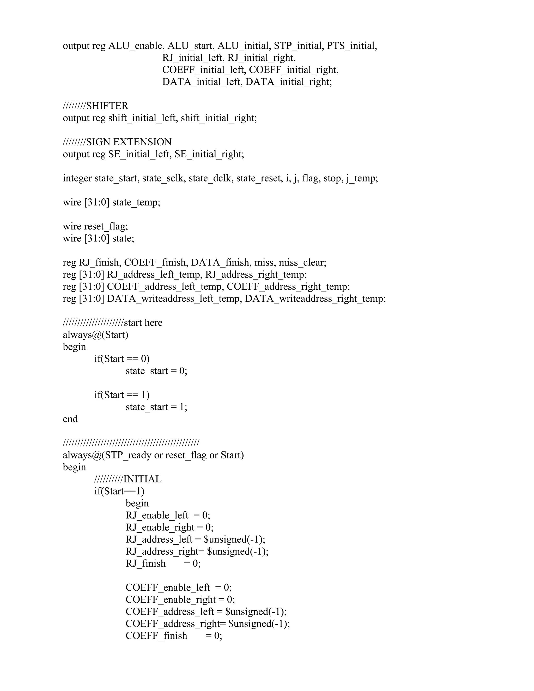 output reg ALU_enable, ALU_start, ALU_initial, STP_initial, PTS_initial,
RJ_initial_left, RJ_initial_right,
COEFF_initial_left, COEFF_initial_right,
DATA_initial_left, DATA_initial_right;
////////SHIFTER
output reg shift_initial_left, shift_initial_right;
////////SIGN EXTENSION
output reg SE_initial_left, SE_initial_right;
integer state_start, state_sclk, state_dclk, state_reset, i, j, flag, stop, j_temp;
wire [31:0] state_temp;
wire reset_flag;
wire [31:0] state;
reg RJ_finish, COEFF_finish, DATA_finish, miss, miss_clear;
reg [31:0] RJ_address_left_temp, RJ_address_right_temp;
reg [31:0] COEFF_address_left_temp, COEFF_address_right_temp;
reg [31:0] DATA_writeaddress_left_temp, DATA_writeaddress_right_temp;
/////////////////////start here
always@(Start)
begin
if(Start == 0)
state_start = 0;
if(Start == 1)
state_start = 1;
end
///////////////////////////////////////////////
always@(STP_ready or reset_flag or Start)
begin
//////////INITIAL
if(Start==1)
begin
RJ_enable_left = 0;
RJ_enable_right = 0;
RJ_address_left = $unsigned(-1);
RJ_address_right= $unsigned(-1);
RJ_finish = 0;
COEFF_enable_left = 0;
COEFF_enable_right = 0;
COEFF_address_left = $unsigned(-1);
COEFF_address_right= $unsigned(-1);
COEFF_finish = 0;
 