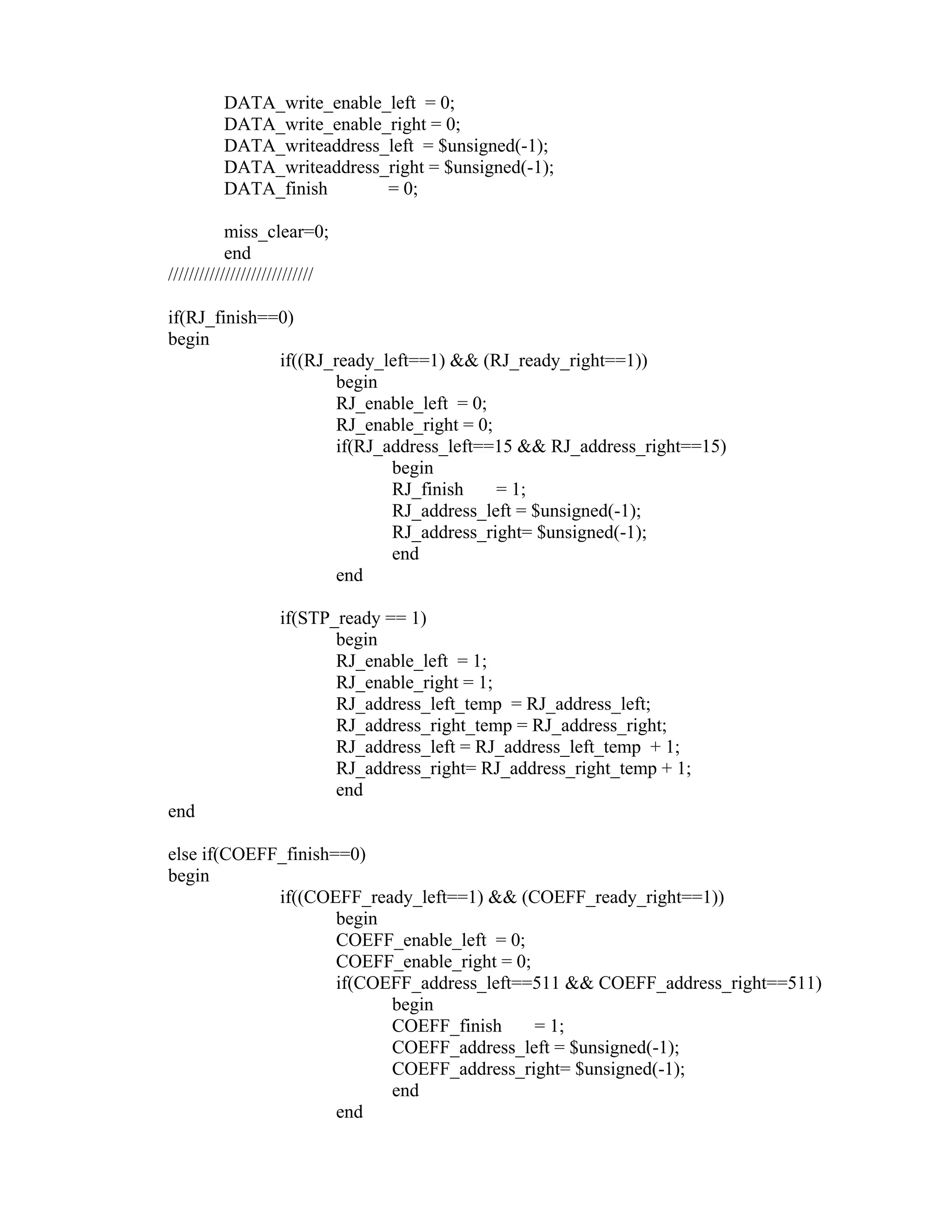 DATA_write_enable_left = 0;
DATA_write_enable_right = 0;
DATA_writeaddress_left = $unsigned(-1);
DATA_writeaddress_right = $unsigned(-1);
DATA_finish = 0;
miss_clear=0;
end
////////////////////////////
if(RJ_finish==0)
begin
if((RJ_ready_left==1) && (RJ_ready_right==1))
begin
RJ_enable_left = 0;
RJ_enable_right = 0;
if(RJ_address_left==15 && RJ_address_right==15)
begin
RJ_finish = 1;
RJ_address_left = $unsigned(-1);
RJ_address_right= $unsigned(-1);
end
end
if(STP_ready == 1)
begin
RJ_enable_left = 1;
RJ_enable_right = 1;
RJ_address_left_temp = RJ_address_left;
RJ_address_right_temp = RJ_address_right;
RJ_address_left = RJ_address_left_temp + 1;
RJ_address_right= RJ_address_right_temp + 1;
end
end
else if(COEFF_finish==0)
begin
if((COEFF_ready_left==1) && (COEFF_ready_right==1))
begin
COEFF_enable_left = 0;
COEFF_enable_right = 0;
if(COEFF_address_left==511 && COEFF_address_right==511)
begin
COEFF_finish = 1;
COEFF_address_left = $unsigned(-1);
COEFF_address_right= $unsigned(-1);
end
end
 