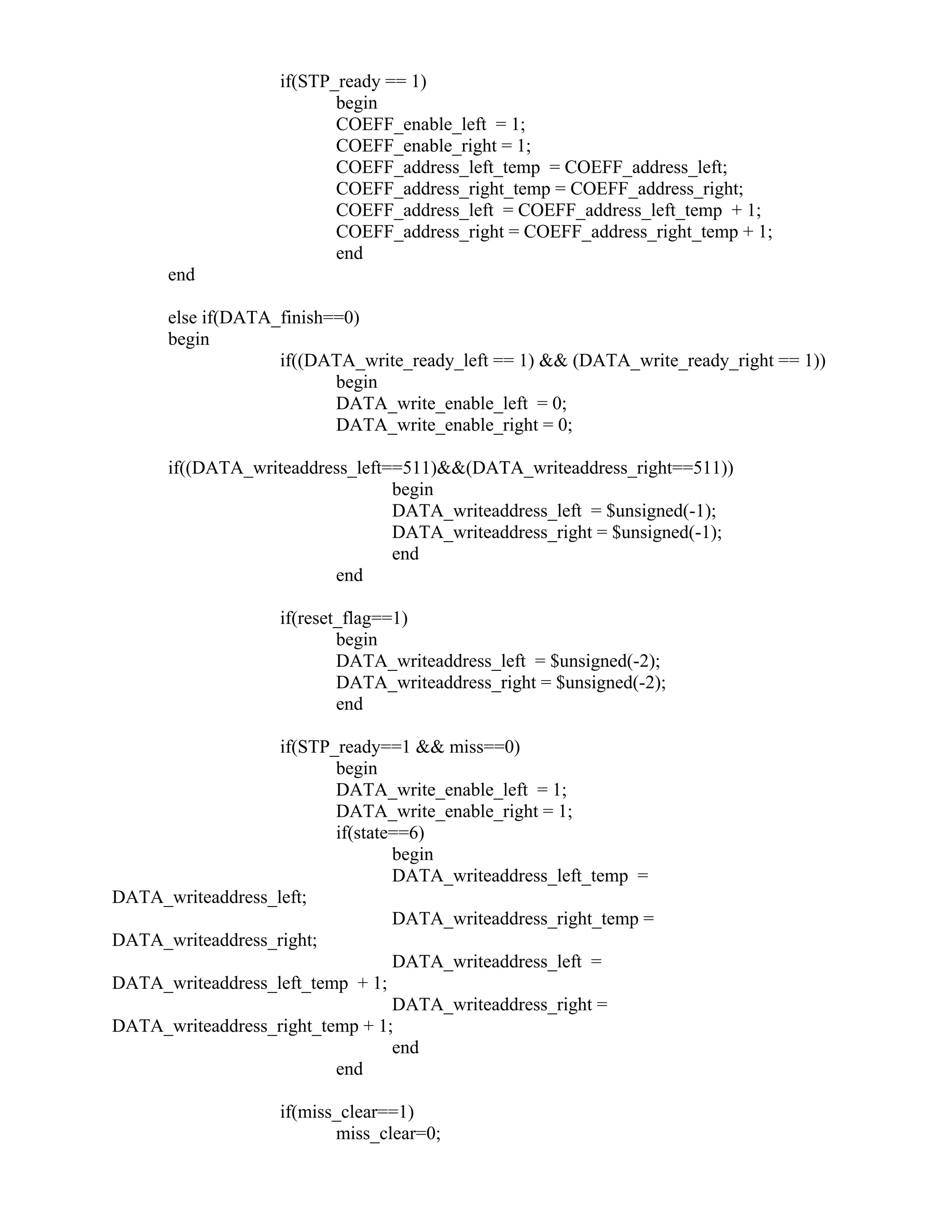 if(STP_ready == 1)
begin
COEFF_enable_left = 1;
COEFF_enable_right = 1;
COEFF_address_left_temp = COEFF_address_left;
COEFF_address_right_temp = COEFF_address_right;
COEFF_address_left = COEFF_address_left_temp + 1;
COEFF_address_right = COEFF_address_right_temp + 1;
end
end
else if(DATA_finish==0)
begin
if((DATA_write_ready_left == 1) && (DATA_write_ready_right == 1))
begin
DATA_write_enable_left = 0;
DATA_write_enable_right = 0;
if((DATA_writeaddress_left==511)&&(DATA_writeaddress_right==511))
begin
DATA_writeaddress_left = $unsigned(-1);
DATA_writeaddress_right = $unsigned(-1);
end
end
if(reset_flag==1)
begin
DATA_writeaddress_left = $unsigned(-2);
DATA_writeaddress_right = $unsigned(-2);
end
if(STP_ready==1 && miss==0)
begin
DATA_write_enable_left = 1;
DATA_write_enable_right = 1;
if(state==6)
begin
DATA_writeaddress_left_temp =
DATA_writeaddress_left;
DATA_writeaddress_right_temp =
DATA_writeaddress_right;
DATA_writeaddress_left =
DATA_writeaddress_left_temp + 1;
DATA_writeaddress_right =
DATA_writeaddress_right_temp + 1;
end
end
if(miss_clear==1)
miss_clear=0;
 
