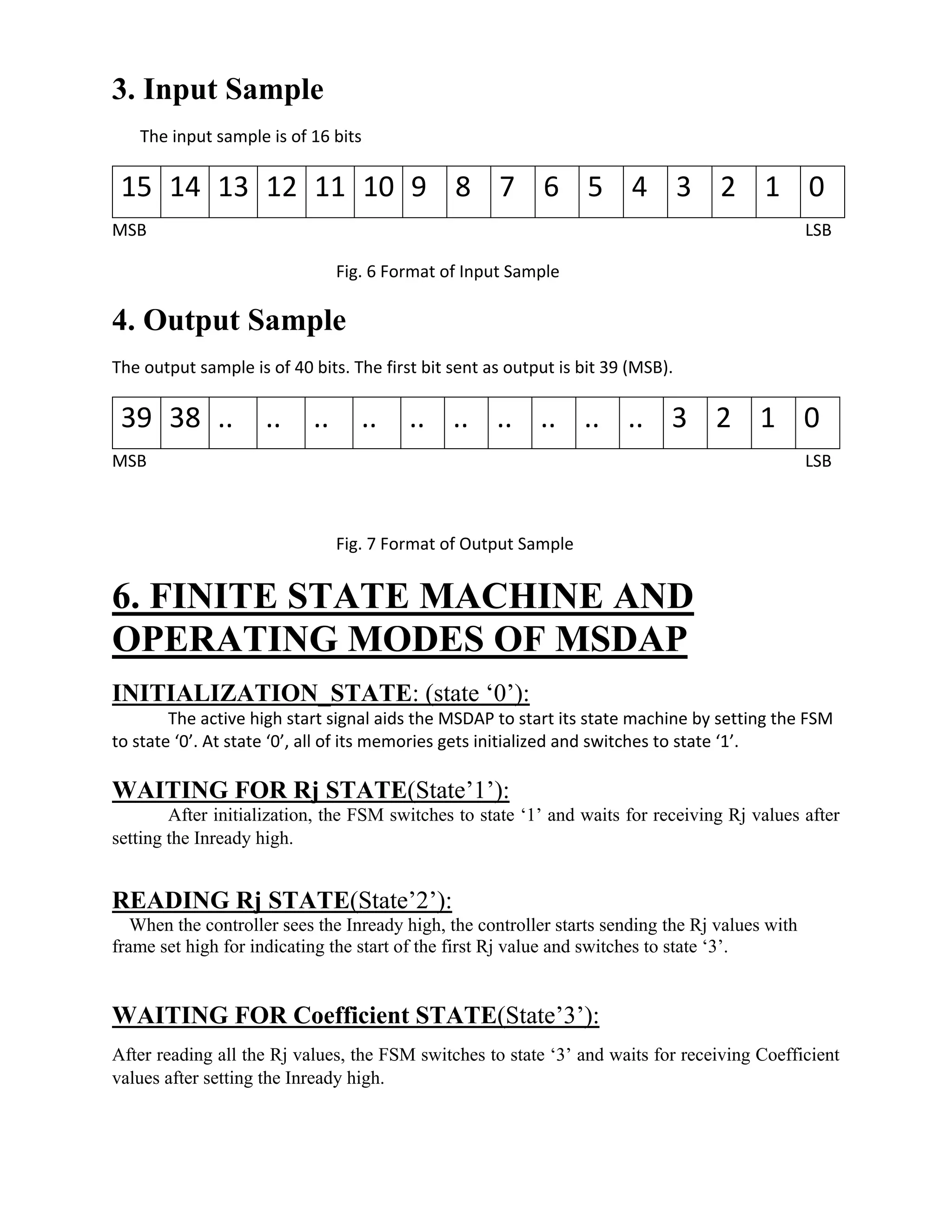 3. Input Sample
The input sample is of 16 bits
15 14 13 12 11 10 9 8 7 6 5 4 3 2 1 0
MSB LSB
Fig. 6 Format of Input Sample
4. Output Sample
The output sample is of 40 bits. The first bit sent as output is bit 39 (MSB).
39 38 .. .. .. .. .. .. .. .. .. .. 3 2 1 0
MSB LSB
Fig. 7 Format of Output Sample
6. FINITE STATE MACHINE AND
OPERATING MODES OF MSDAP
INITIALIZATION_STATE: (state ‘0’):
The active high start signal aids the MSDAP to start its state machine by setting the FSM
to state ‘0’. At state ‘0’, all of its memories gets initialized and switches to state ‘1’.
WAITING FOR Rj STATE(State’1’):
After initialization, the FSM switches to state ‘1’ and waits for receiving Rj values after
setting the Inready high.
READING Rj STATE(State’2’):
When the controller sees the Inready high, the controller starts sending the Rj values with
frame set high for indicating the start of the first Rj value and switches to state ‘3’.
WAITING FOR Coefficient STATE(State’3’):
After reading all the Rj values, the FSM switches to state ‘3’ and waits for receiving Coefficient
values after setting the Inready high.
 