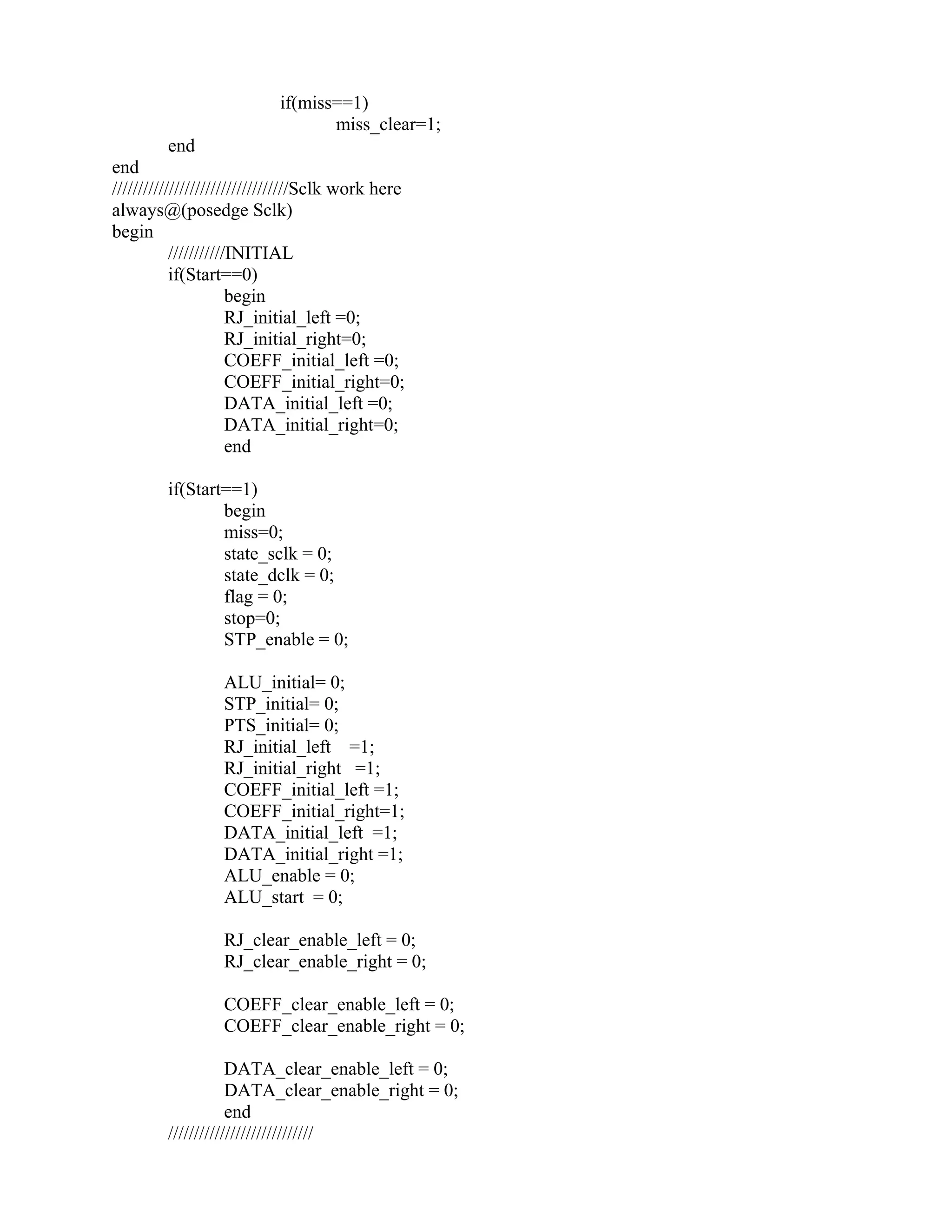 if(miss==1)
miss_clear=1;
end
end
//////////////////////////////////Sclk work here
always@(posedge Sclk)
begin
///////////INITIAL
if(Start==0)
begin
RJ_initial_left =0;
RJ_initial_right=0;
COEFF_initial_left =0;
COEFF_initial_right=0;
DATA_initial_left =0;
DATA_initial_right=0;
end
if(Start==1)
begin
miss=0;
state_sclk = 0;
state_dclk = 0;
flag = 0;
stop=0;
STP_enable = 0;
ALU_initial= 0;
STP_initial= 0;
PTS_initial= 0;
RJ_initial_left =1;
RJ_initial_right =1;
COEFF_initial_left =1;
COEFF_initial_right=1;
DATA_initial_left =1;
DATA_initial_right =1;
ALU_enable = 0;
ALU_start = 0;
RJ_clear_enable_left = 0;
RJ_clear_enable_right = 0;
COEFF_clear_enable_left = 0;
COEFF_clear_enable_right = 0;
DATA_clear_enable_left = 0;
DATA_clear_enable_right = 0;
end
////////////////////////////
 