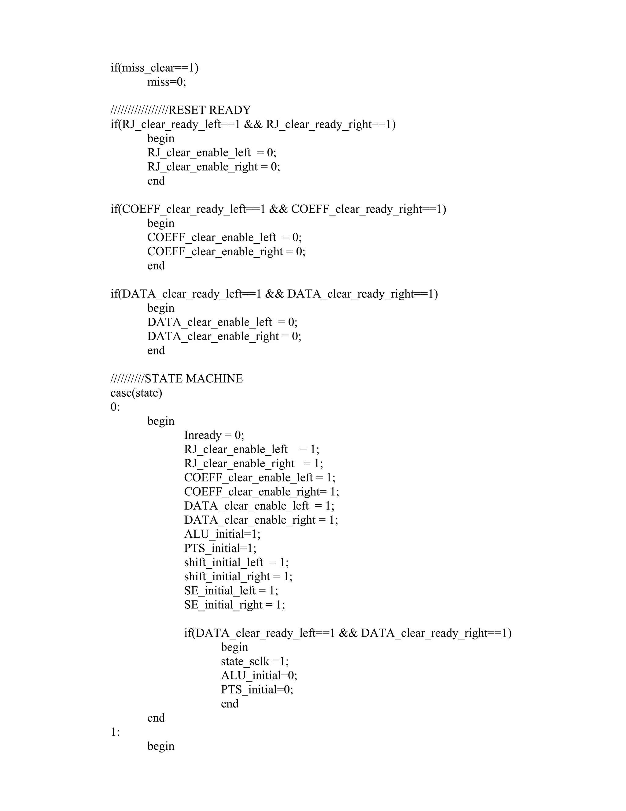 if(miss_clear==1)
miss=0;
/////////////////RESET READY
if(RJ_clear_ready_left==1 && RJ_clear_ready_right==1)
begin
RJ_clear_enable_left = 0;
RJ_clear_enable_right = 0;
end
if(COEFF_clear_ready_left==1 && COEFF_clear_ready_right==1)
begin
COEFF_clear_enable_left = 0;
COEFF_clear_enable_right = 0;
end
if(DATA_clear_ready_left==1 && DATA_clear_ready_right==1)
begin
DATA_clear_enable_left = 0;
DATA_clear_enable_right = 0;
end
//////////STATE MACHINE
case(state)
0:
begin
Inready = 0;
RJ_clear_enable_left = 1;
RJ_clear_enable_right = 1;
COEFF_clear_enable_left = 1;
COEFF_clear_enable_right= 1;
DATA_clear_enable_left = 1;
DATA_clear_enable_right = 1;
ALU_initial=1;
PTS_initial=1;
shift_initial_left = 1;
shift_initial_right = 1;
SE_initial_left = 1;
SE_initial_right = 1;
if(DATA_clear_ready_left==1 && DATA_clear_ready_right==1)
begin
state_sclk =1;
ALU_initial=0;
PTS_initial=0;
end
end
1:
begin
 