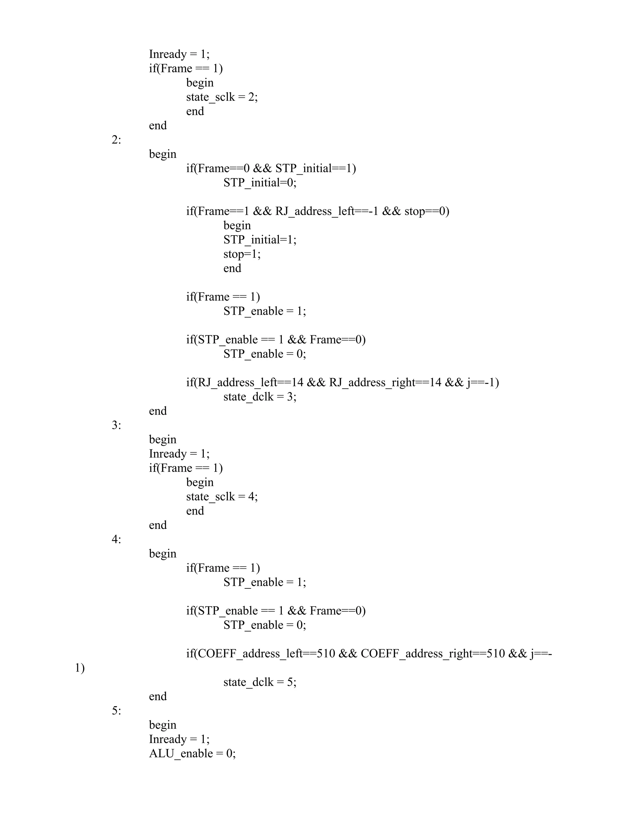 Inready = 1;
if(Frame == 1)
begin
state_sclk = 2;
end
end
2:
begin
if(Frame==0 && STP_initial==1)
STP_initial=0;
if(Frame==1 && RJ_address_left==-1 && stop==0)
begin
STP_initial=1;
stop=1;
end
if(Frame == 1)
STP_enable = 1;
if(STP_enable == 1 && Frame==0)
STP_enable = 0;
if(RJ_address_left==14 && RJ_address_right==14 && j==-1)
state_dclk = 3;
end
3:
begin
Inready = 1;
if(Frame == 1)
begin
state_sclk = 4;
end
end
4:
begin
if(Frame == 1)
STP_enable = 1;
if(STP_enable == 1 && Frame==0)
STP_enable = 0;
if(COEFF_address_left==510 && COEFF_address_right==510 && j==-
1)
state_dclk = 5;
end
5:
begin
Inready = 1;
ALU_enable = 0;
 