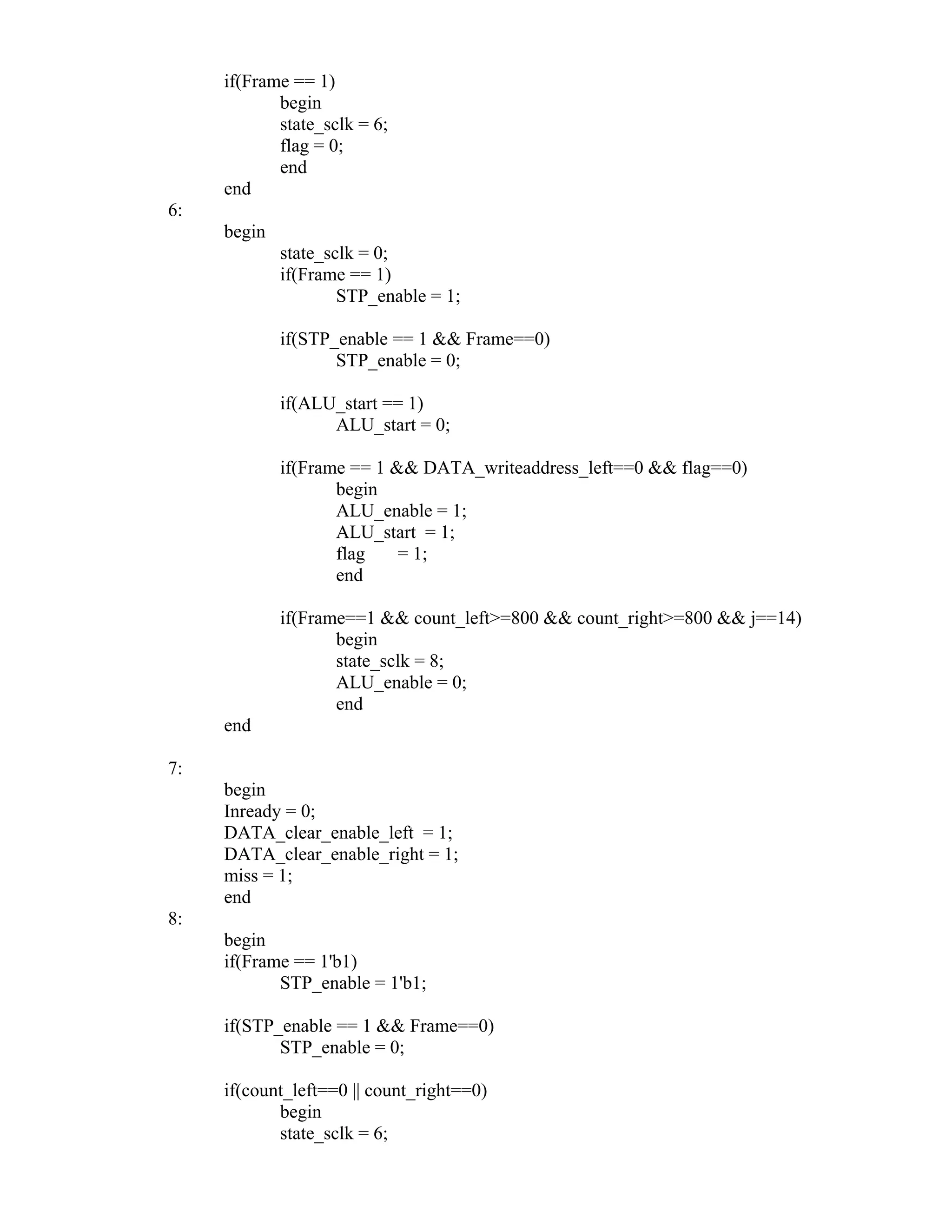if(Frame == 1)
begin
state_sclk = 6;
flag = 0;
end
end
6:
begin
state_sclk = 0;
if(Frame == 1)
STP_enable = 1;
if(STP_enable == 1 && Frame==0)
STP_enable = 0;
if(ALU_start == 1)
ALU_start = 0;
if(Frame == 1 && DATA_writeaddress_left==0 && flag==0)
begin
ALU_enable = 1;
ALU_start = 1;
flag = 1;
end
if(Frame==1 && count_left>=800 && count_right>=800 && j==14)
begin
state_sclk = 8;
ALU_enable = 0;
end
end
7:
begin
Inready = 0;
DATA_clear_enable_left = 1;
DATA_clear_enable_right = 1;
miss = 1;
end
8:
begin
if(Frame == 1'b1)
STP_enable = 1'b1;
if(STP_enable == 1 && Frame==0)
STP_enable = 0;
if(count_left==0 || count_right==0)
begin
state_sclk = 6;
 