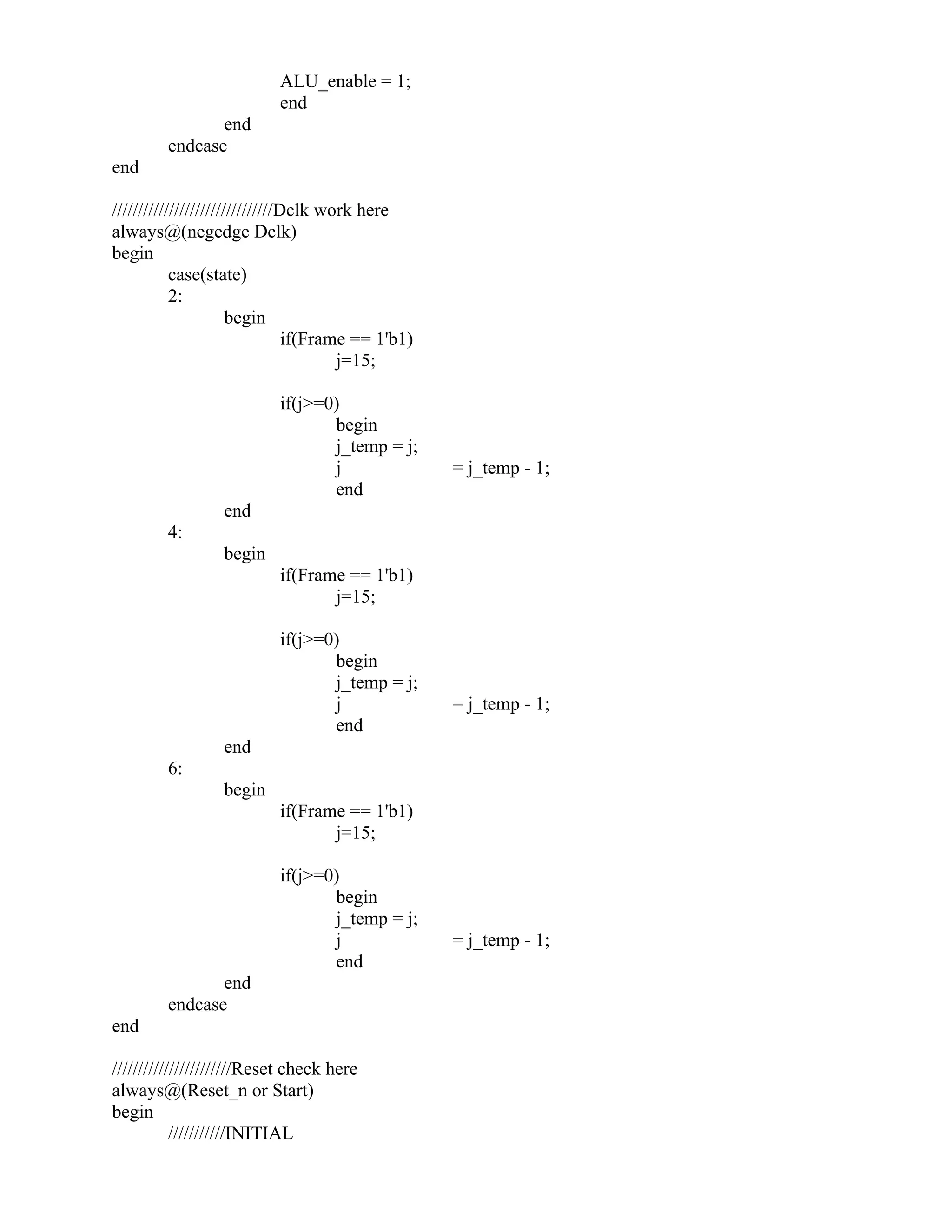 ALU_enable = 1;
end
end
endcase
end
///////////////////////////////Dclk work here
always@(negedge Dclk)
begin
case(state)
2:
begin
if(Frame == 1'b1)
j=15;
if(j>=0)
begin
j_temp = j;
j = j_temp - 1;
end
end
4:
begin
if(Frame == 1'b1)
j=15;
if(j>=0)
begin
j_temp = j;
j = j_temp - 1;
end
end
6:
begin
if(Frame == 1'b1)
j=15;
if(j>=0)
begin
j_temp = j;
j = j_temp - 1;
end
end
endcase
end
///////////////////////Reset check here
always@(Reset_n or Start)
begin
///////////INITIAL
 