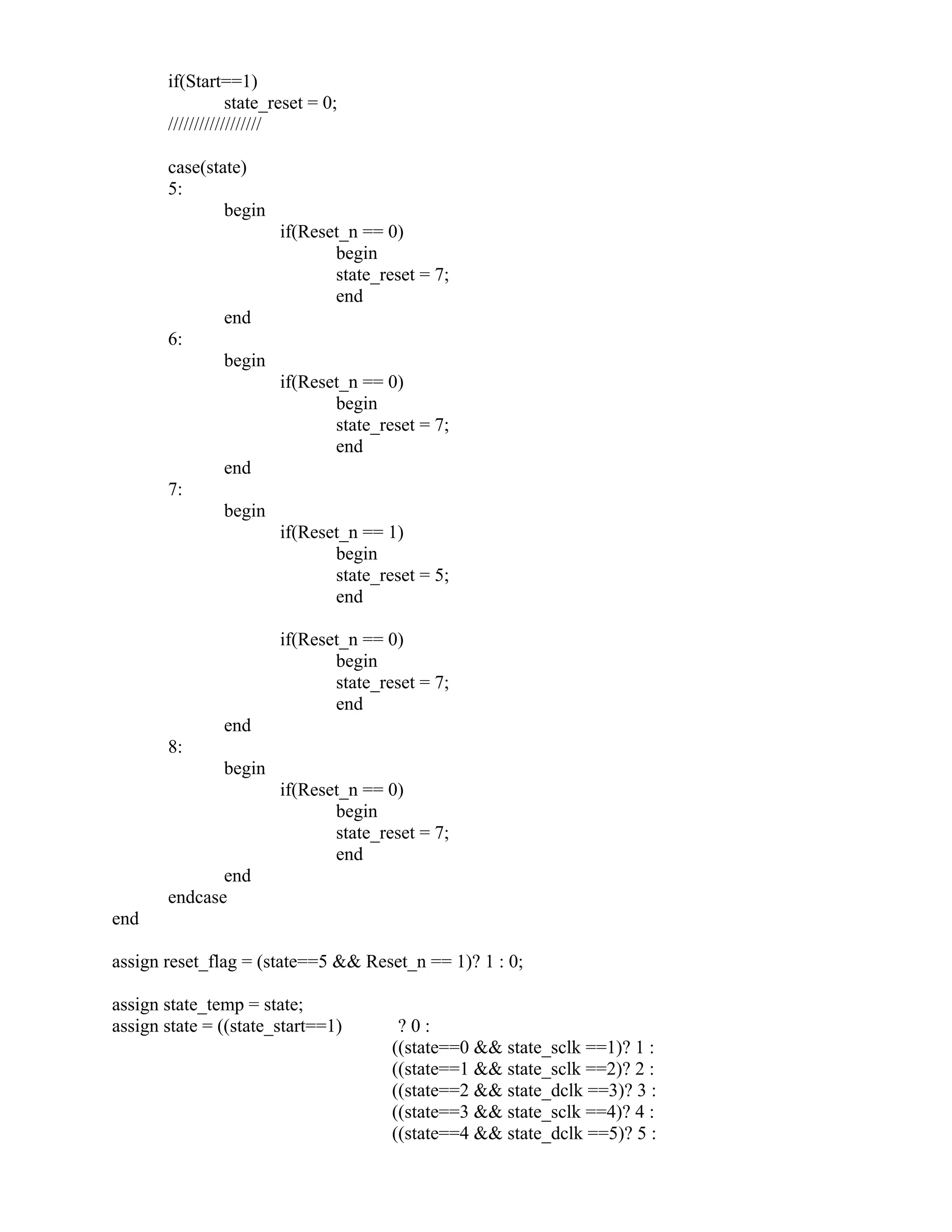 if(Start==1)
state_reset = 0;
//////////////////
case(state)
5:
begin
if(Reset_n == 0)
begin
state_reset = 7;
end
end
6:
begin
if(Reset_n == 0)
begin
state_reset = 7;
end
end
7:
begin
if(Reset_n == 1)
begin
state_reset = 5;
end
if(Reset_n == 0)
begin
state_reset = 7;
end
end
8:
begin
if(Reset_n == 0)
begin
state_reset = 7;
end
end
endcase
end
assign reset_flag = (state==5 && Reset_n == 1)? 1 : 0;
assign state_temp = state;
assign state = ((state_start==1) ? 0 :
((state==0 && state_sclk ==1)? 1 :
((state==1 && state_sclk ==2)? 2 :
((state==2 && state_dclk ==3)? 3 :
((state==3 && state_sclk ==4)? 4 :
((state==4 && state_dclk ==5)? 5 :
 