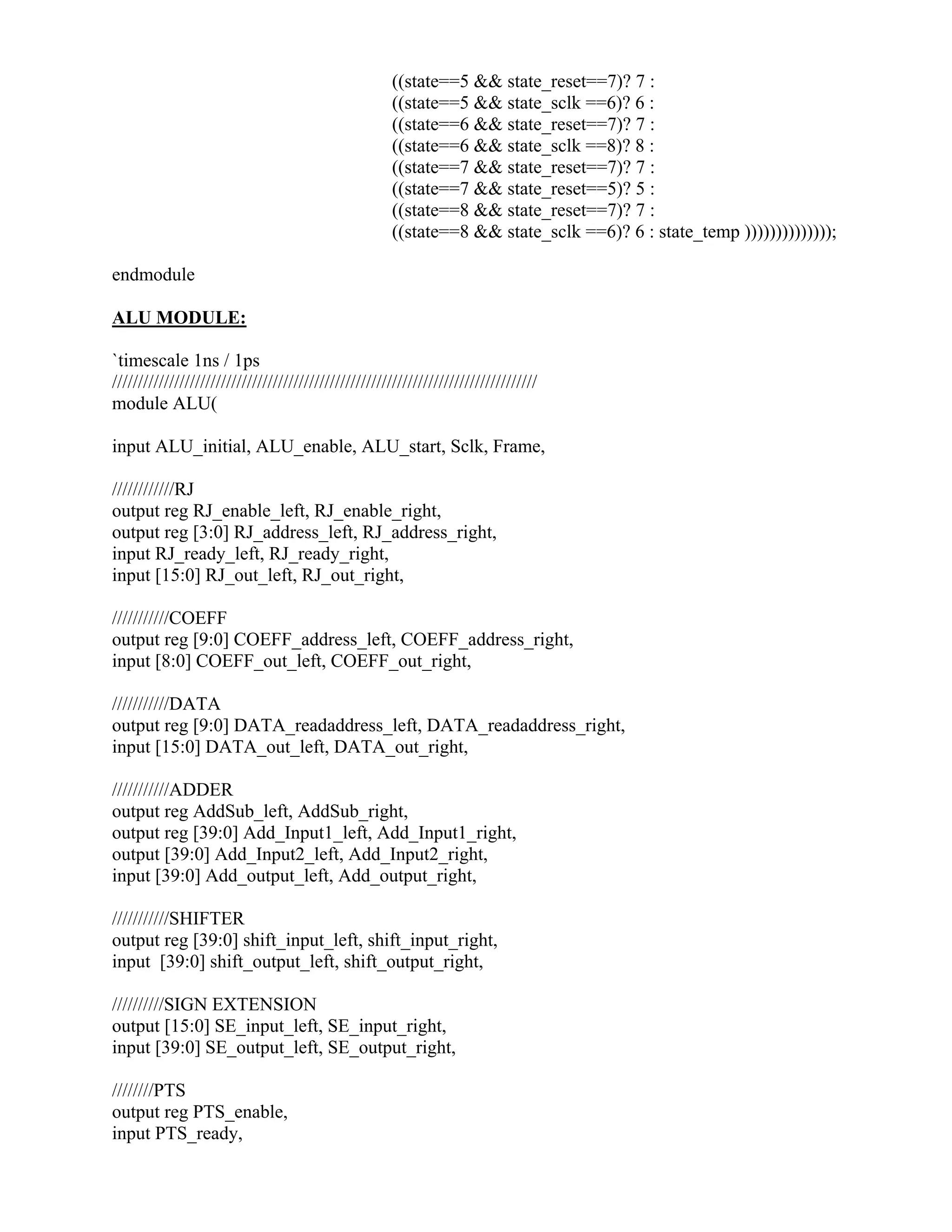 ((state==5 && state_reset==7)? 7 :
((state==5 && state_sclk ==6)? 6 :
((state==6 && state_reset==7)? 7 :
((state==6 && state_sclk ==8)? 8 :
((state==7 && state_reset==7)? 7 :
((state==7 && state_reset==5)? 5 :
((state==8 && state_reset==7)? 7 :
((state==8 && state_sclk ==6)? 6 : state_temp ))))))))))))));
endmodule
ALU MODULE:
`timescale 1ns / 1ps
//////////////////////////////////////////////////////////////////////////////////
module ALU(
input ALU_initial, ALU_enable, ALU_start, Sclk, Frame,
////////////RJ
output reg RJ_enable_left, RJ_enable_right,
output reg [3:0] RJ_address_left, RJ_address_right,
input RJ_ready_left, RJ_ready_right,
input [15:0] RJ_out_left, RJ_out_right,
///////////COEFF
output reg [9:0] COEFF_address_left, COEFF_address_right,
input [8:0] COEFF_out_left, COEFF_out_right,
///////////DATA
output reg [9:0] DATA_readaddress_left, DATA_readaddress_right,
input [15:0] DATA_out_left, DATA_out_right,
///////////ADDER
output reg AddSub_left, AddSub_right,
output reg [39:0] Add_Input1_left, Add_Input1_right,
output [39:0] Add_Input2_left, Add_Input2_right,
input [39:0] Add_output_left, Add_output_right,
///////////SHIFTER
output reg [39:0] shift_input_left, shift_input_right,
input [39:0] shift_output_left, shift_output_right,
//////////SIGN EXTENSION
output [15:0] SE_input_left, SE_input_right,
input [39:0] SE_output_left, SE_output_right,
////////PTS
output reg PTS_enable,
input PTS_ready,
 
