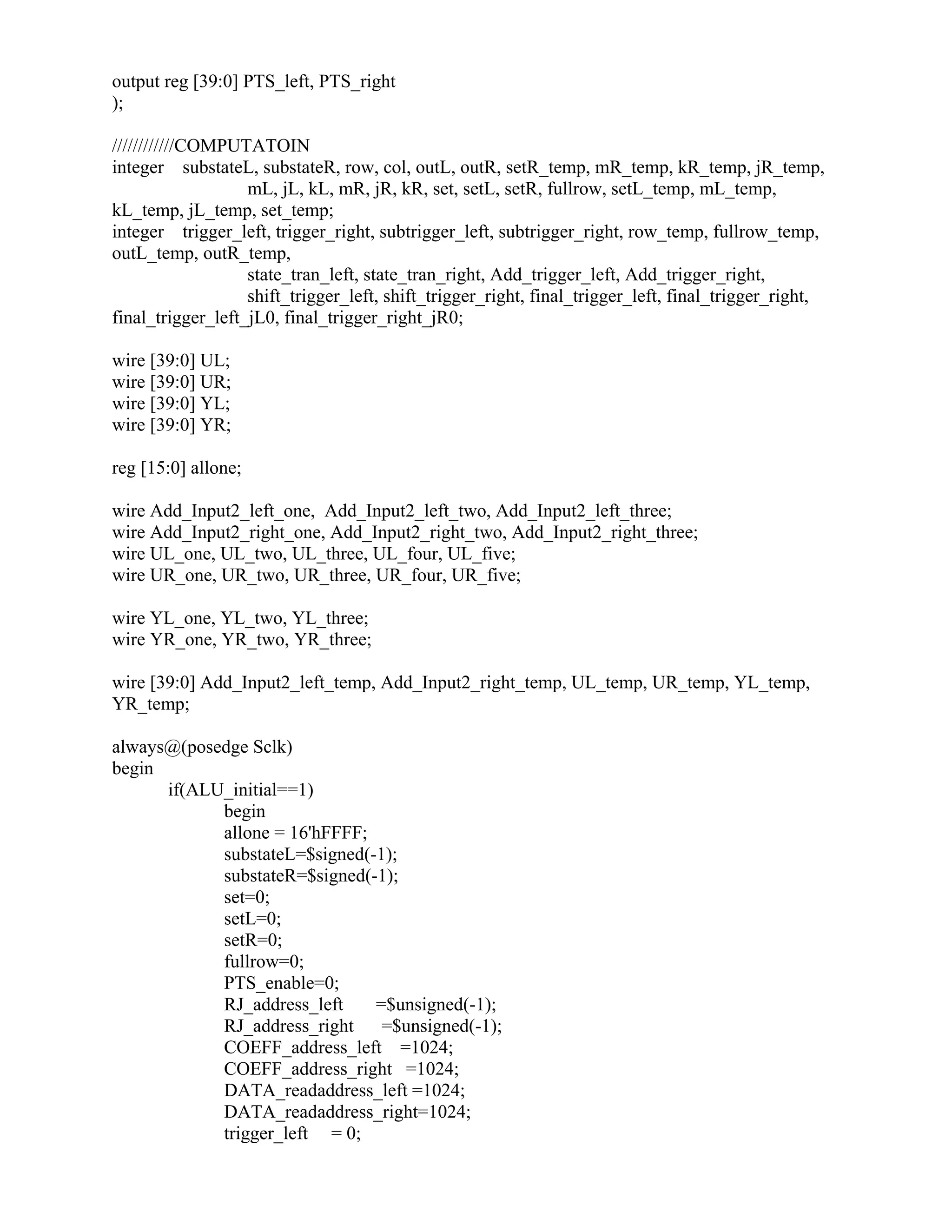 output reg [39:0] PTS_left, PTS_right
);
////////////COMPUTATOIN
integer substateL, substateR, row, col, outL, outR, setR_temp, mR_temp, kR_temp, jR_temp,
mL, jL, kL, mR, jR, kR, set, setL, setR, fullrow, setL_temp, mL_temp,
kL_temp, jL_temp, set_temp;
integer trigger_left, trigger_right, subtrigger_left, subtrigger_right, row_temp, fullrow_temp,
outL_temp, outR_temp,
state_tran_left, state_tran_right, Add_trigger_left, Add_trigger_right,
shift_trigger_left, shift_trigger_right, final_trigger_left, final_trigger_right,
final_trigger_left_jL0, final_trigger_right_jR0;
wire [39:0] UL;
wire [39:0] UR;
wire [39:0] YL;
wire [39:0] YR;
reg [15:0] allone;
wire Add_Input2_left_one, Add_Input2_left_two, Add_Input2_left_three;
wire Add_Input2_right_one, Add_Input2_right_two, Add_Input2_right_three;
wire UL_one, UL_two, UL_three, UL_four, UL_five;
wire UR_one, UR_two, UR_three, UR_four, UR_five;
wire YL_one, YL_two, YL_three;
wire YR_one, YR_two, YR_three;
wire [39:0] Add_Input2_left_temp, Add_Input2_right_temp, UL_temp, UR_temp, YL_temp,
YR_temp;
always@(posedge Sclk)
begin
if(ALU_initial==1)
begin
allone = 16'hFFFF;
substateL=$signed(-1);
substateR=$signed(-1);
set=0;
setL=0;
setR=0;
fullrow=0;
PTS_enable=0;
RJ_address_left =$unsigned(-1);
RJ_address_right =$unsigned(-1);
COEFF_address_left =1024;
COEFF_address_right =1024;
DATA_readaddress_left =1024;
DATA_readaddress_right=1024;
trigger_left = 0;
 