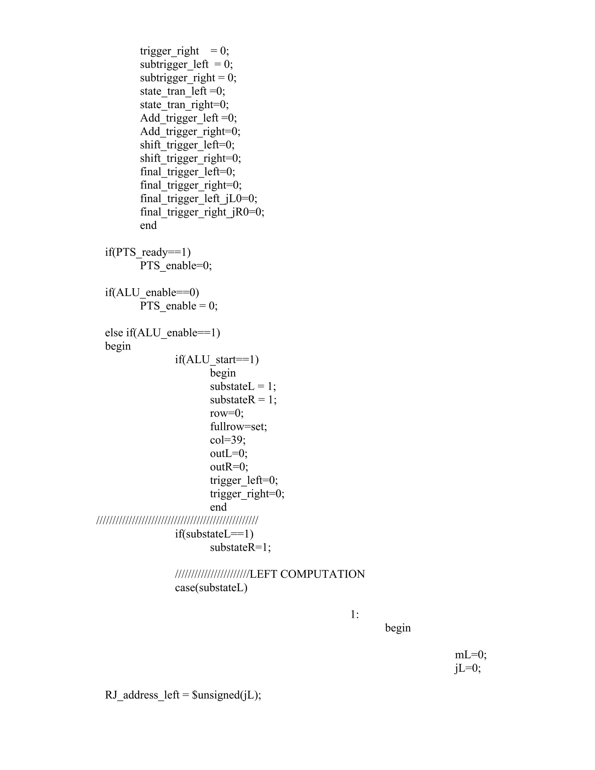 trigger_right = 0;
subtrigger_left = 0;
subtrigger_right = 0;
state_tran_left =0;
state_tran_right=0;
Add_trigger_left =0;
Add_trigger_right=0;
shift_trigger_left=0;
shift_trigger_right=0;
final_trigger_left=0;
final_trigger_right=0;
final_trigger_left_jL0=0;
final_trigger_right_jR0=0;
end
if(PTS_ready==1)
PTS_enable=0;
if(ALU_enable==0)
PTS_enable = 0;
else if(ALU_enable==1)
begin
if(ALU_start==1)
begin
substateL = 1;
substateR = 1;
row=0;
fullrow=set;
col=39;
outL=0;
outR=0;
trigger_left=0;
trigger_right=0;
end
//////////////////////////////////////////////////
if(substateL==1)
substateR=1;
///////////////////////LEFT COMPUTATION
case(substateL)
1:
begin
mL=0;
jL=0;
RJ_address_left = $unsigned(jL);
 