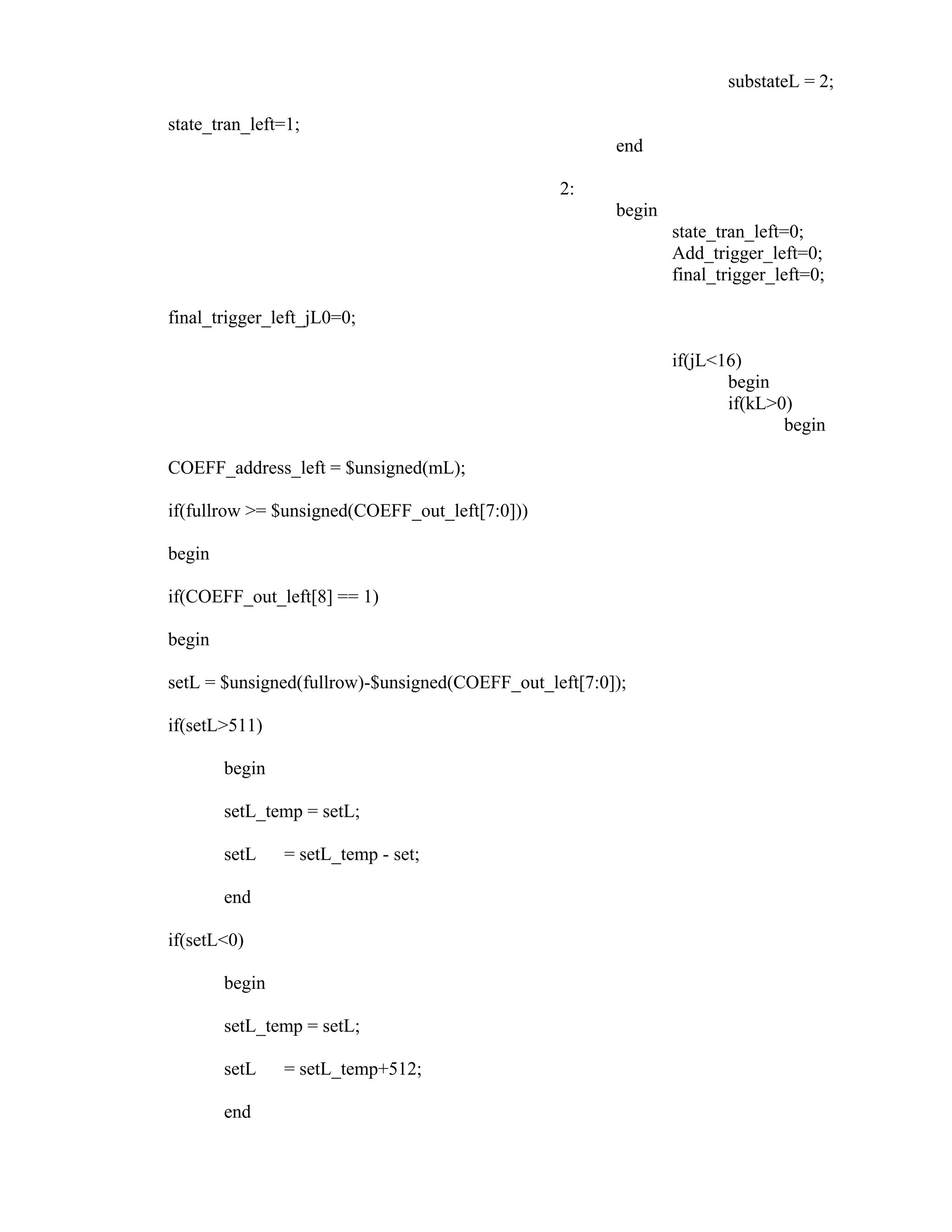 substateL = 2;
state_tran_left=1;
end
2:
begin
state_tran_left=0;
Add_trigger_left=0;
final_trigger_left=0;
final_trigger_left_jL0=0;
if(jL<16)
begin
if(kL>0)
begin
COEFF_address_left = $unsigned(mL);
if(fullrow >= $unsigned(COEFF_out_left[7:0]))
begin
if(COEFF_out_left[8] == 1)
begin
setL = $unsigned(fullrow)-$unsigned(COEFF_out_left[7:0]);
if(setL>511)
begin
setL_temp = setL;
setL = setL_temp - set;
end
if(setL<0)
begin
setL_temp = setL;
setL = setL_temp+512;
end
 