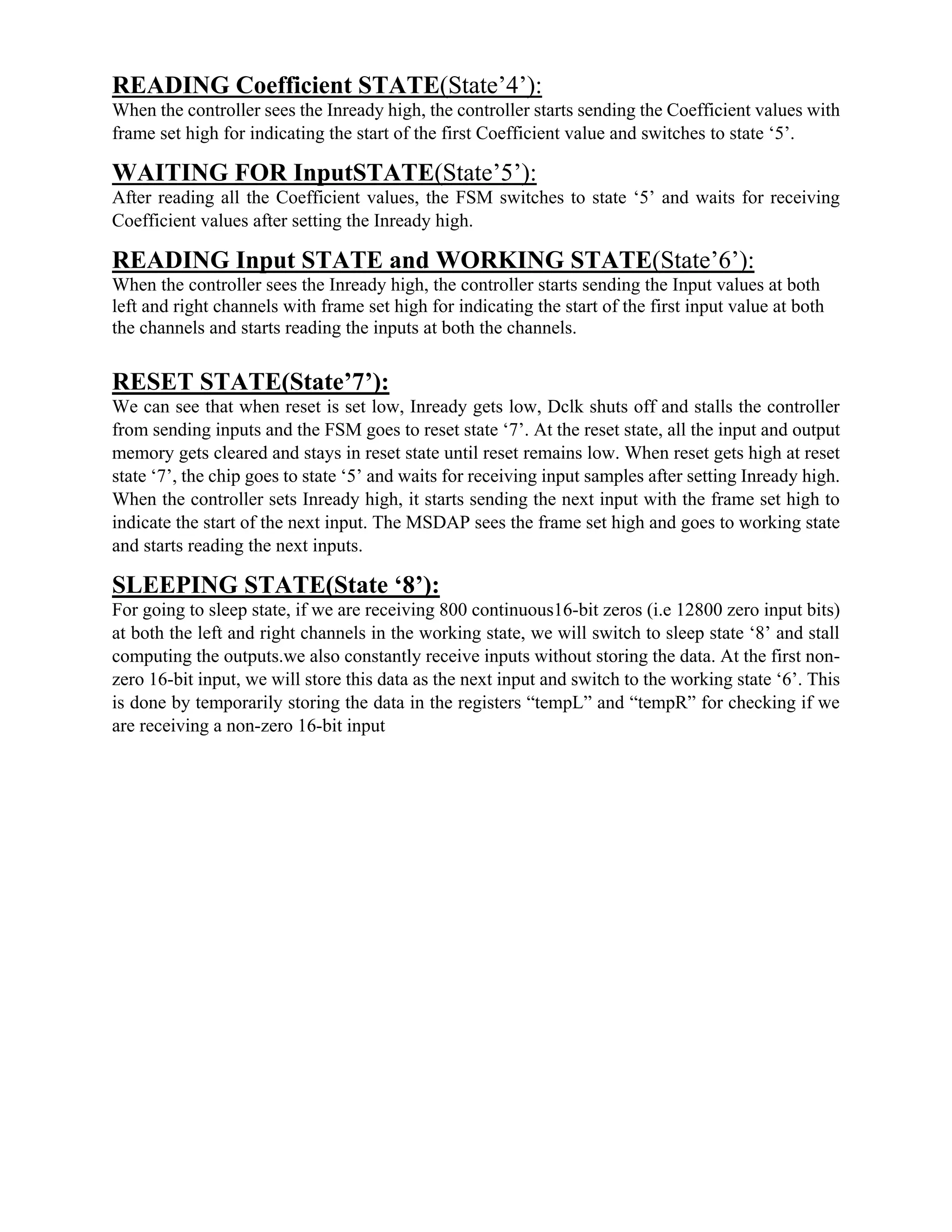 READING Coefficient STATE(State’4’):
When the controller sees the Inready high, the controller starts sending the Coefficient values with
frame set high for indicating the start of the first Coefficient value and switches to state ‘5’.
WAITING FOR InputSTATE(State’5’):
After reading all the Coefficient values, the FSM switches to state ‘5’ and waits for receiving
Coefficient values after setting the Inready high.
READING Input STATE and WORKING STATE(State’6’):
When the controller sees the Inready high, the controller starts sending the Input values at both
left and right channels with frame set high for indicating the start of the first input value at both
the channels and starts reading the inputs at both the channels.
RESET STATE(State’7’):
We can see that when reset is set low, Inready gets low, Dclk shuts off and stalls the controller
from sending inputs and the FSM goes to reset state ‘7’. At the reset state, all the input and output
memory gets cleared and stays in reset state until reset remains low. When reset gets high at reset
state ‘7’, the chip goes to state ‘5’ and waits for receiving input samples after setting Inready high.
When the controller sets Inready high, it starts sending the next input with the frame set high to
indicate the start of the next input. The MSDAP sees the frame set high and goes to working state
and starts reading the next inputs.
SLEEPING STATE(State ‘8’):
For going to sleep state, if we are receiving 800 continuous16-bit zeros (i.e 12800 zero input bits)
at both the left and right channels in the working state, we will switch to sleep state ‘8’ and stall
computing the outputs.we also constantly receive inputs without storing the data. At the first non-
zero 16-bit input, we will store this data as the next input and switch to the working state ‘6’. This
is done by temporarily storing the data in the registers “tempL” and “tempR” for checking if we
are receiving a non-zero 16-bit input
 