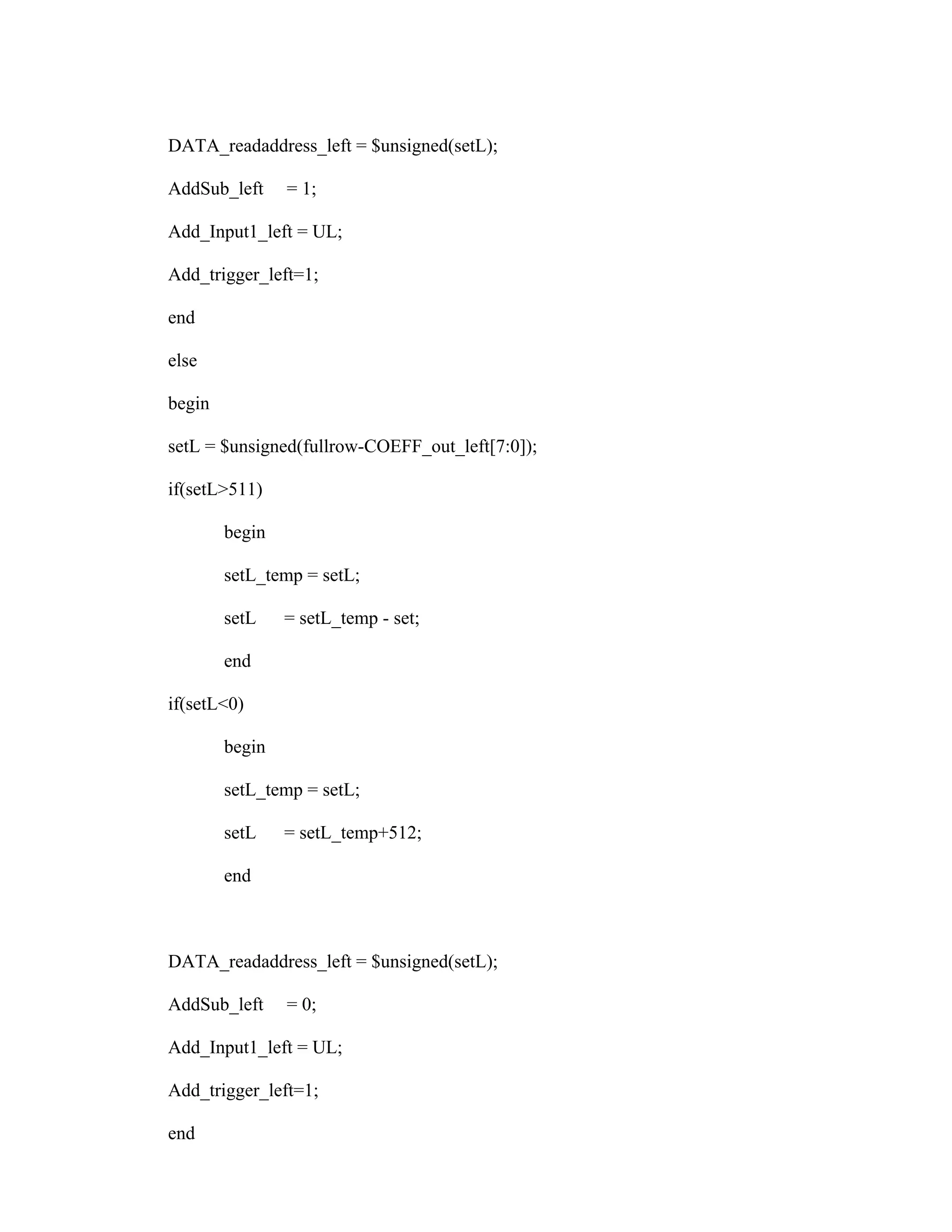 DATA_readaddress_left = $unsigned(setL);
AddSub_left = 1;
Add_Input1_left = UL;
Add_trigger_left=1;
end
else
begin
setL = $unsigned(fullrow-COEFF_out_left[7:0]);
if(setL>511)
begin
setL_temp = setL;
setL = setL_temp - set;
end
if(setL<0)
begin
setL_temp = setL;
setL = setL_temp+512;
end
DATA_readaddress_left = $unsigned(setL);
AddSub_left = 0;
Add_Input1_left = UL;
Add_trigger_left=1;
end
 