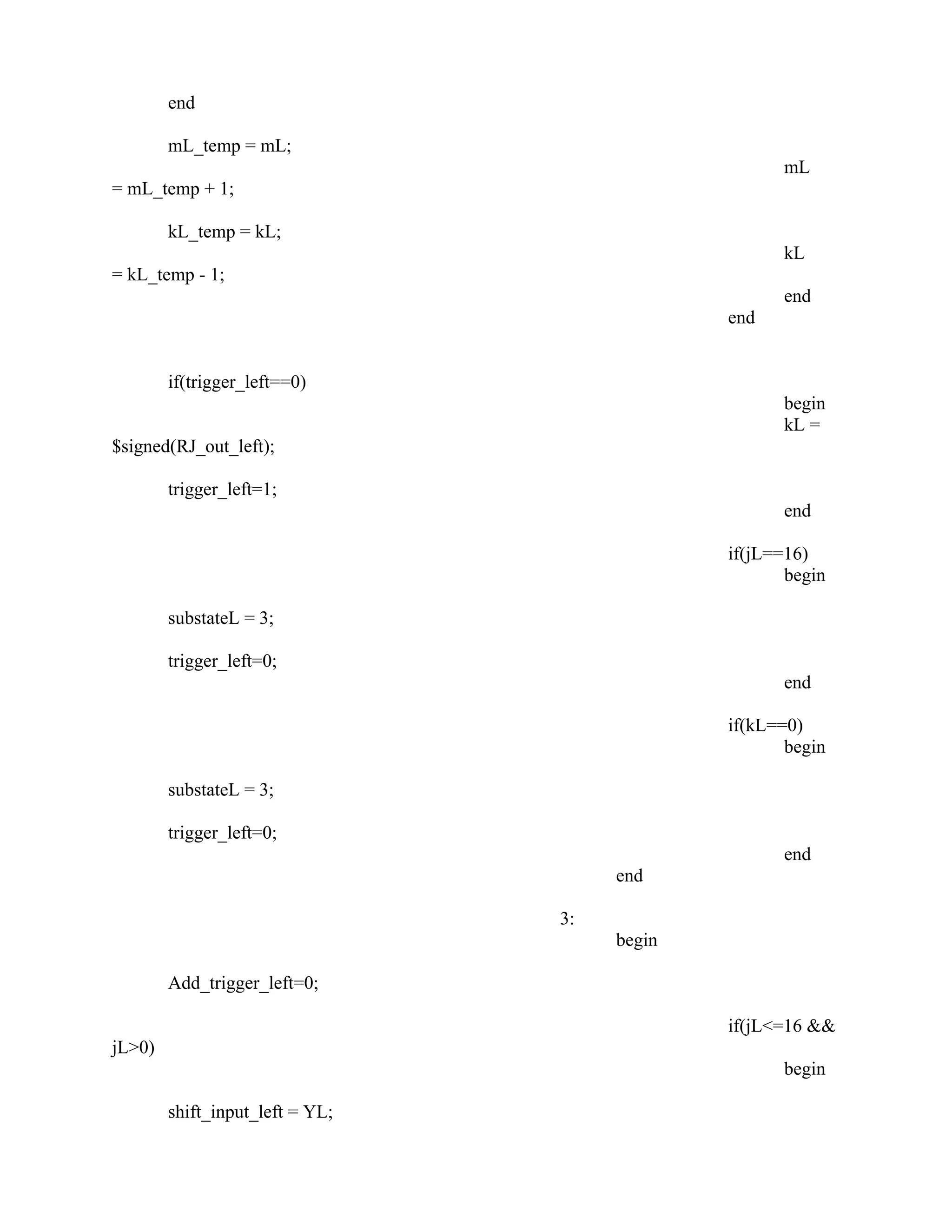 end
mL_temp = mL;
mL
= mL_temp + 1;
kL_temp = kL;
kL
= kL_temp - 1;
end
end
if(trigger_left==0)
begin
kL =
$signed(RJ_out_left);
trigger_left=1;
end
if(jL==16)
begin
substateL = 3;
trigger_left=0;
end
if(kL==0)
begin
substateL = 3;
trigger_left=0;
end
end
3:
begin
Add_trigger_left=0;
if(jL<=16 &&
jL>0)
begin
shift_input_left = YL;
 