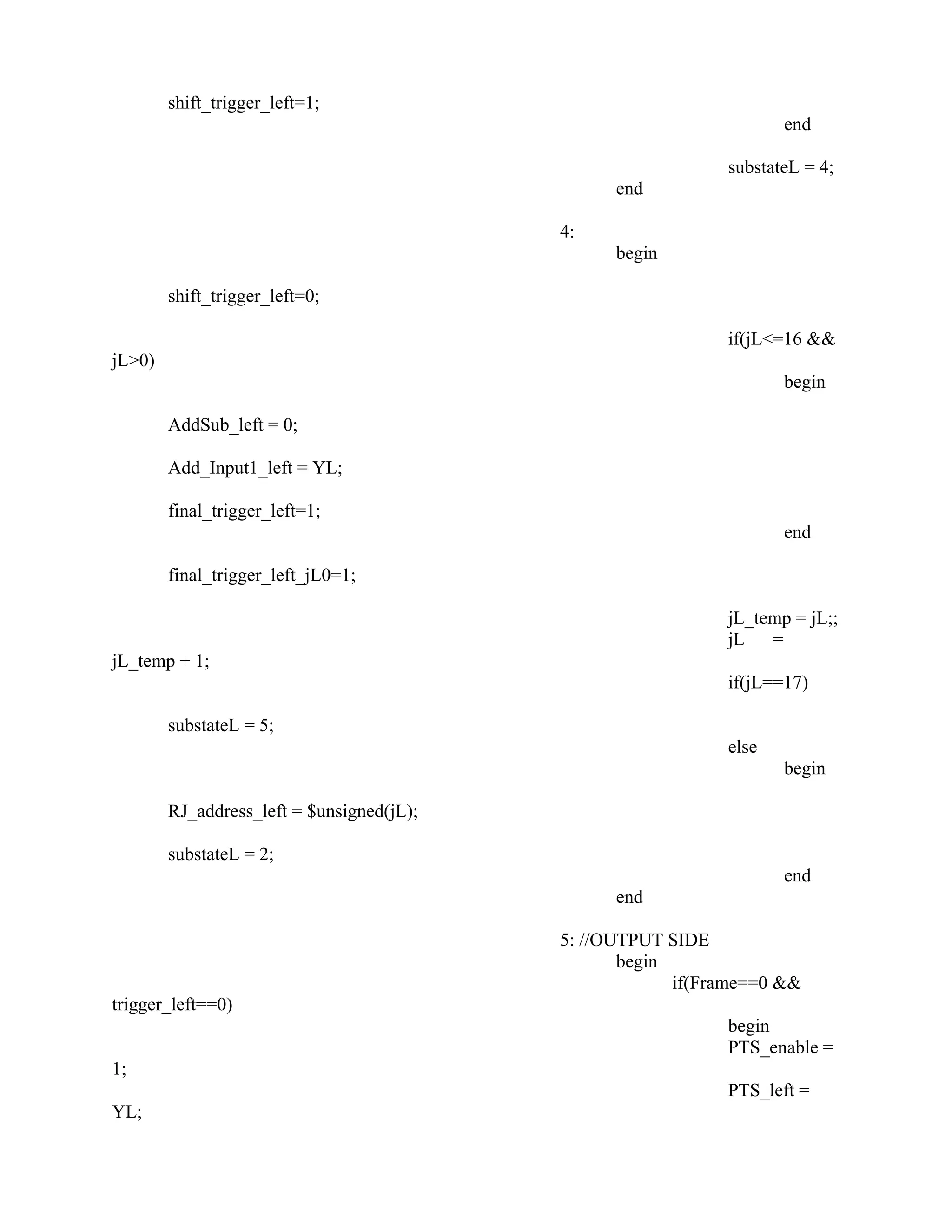 shift_trigger_left=1;
end
substateL = 4;
end
4:
begin
shift_trigger_left=0;
if(jL<=16 &&
jL>0)
begin
AddSub_left = 0;
Add_Input1_left = YL;
final_trigger_left=1;
end
final_trigger_left_jL0=1;
jL_temp = jL;;
jL =
jL_temp + 1;
if(jL==17)
substateL = 5;
else
begin
RJ_address_left = $unsigned(jL);
substateL = 2;
end
end
5: //OUTPUT SIDE
begin
if(Frame==0 &&
trigger_left==0)
begin
PTS_enable =
1;
PTS_left =
YL;
 