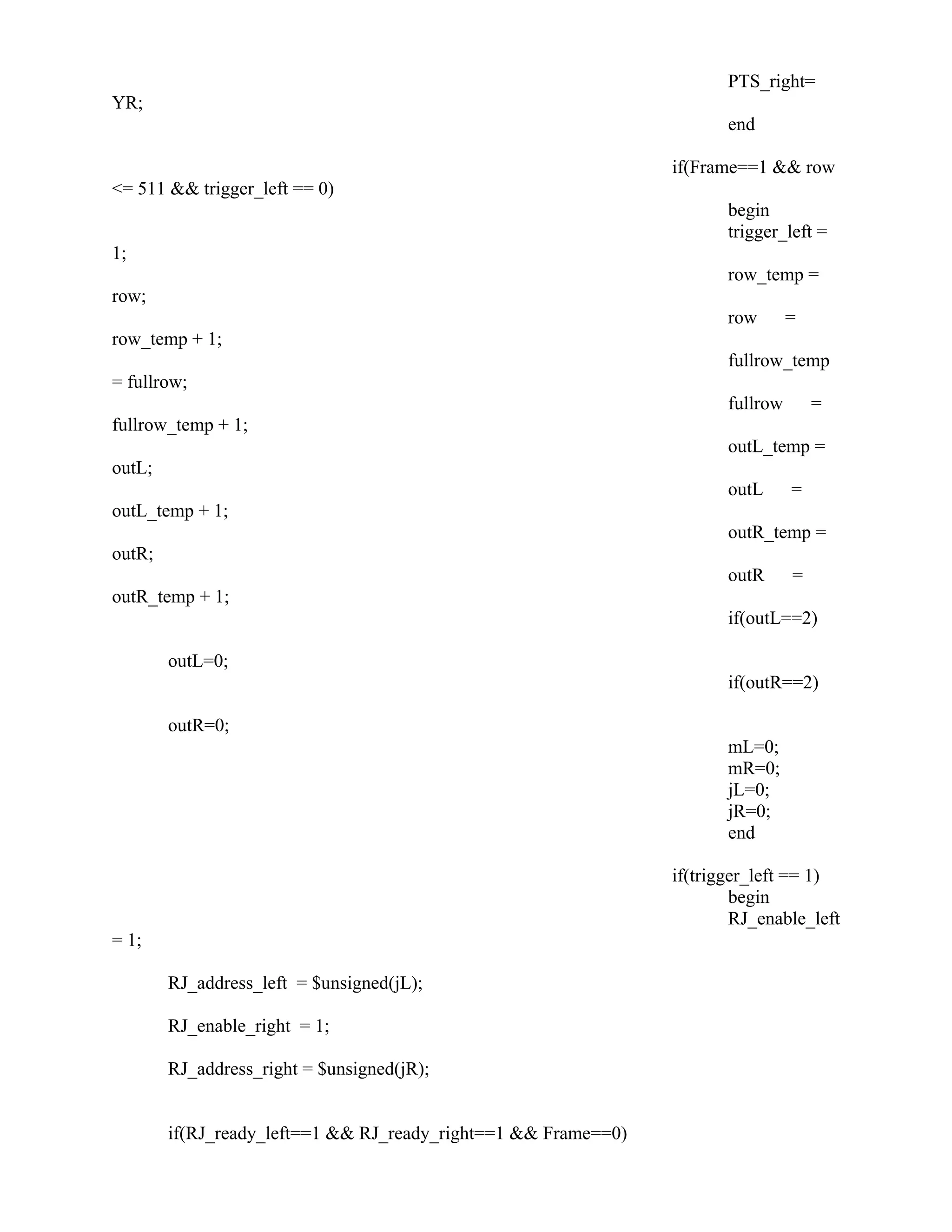 PTS_right=
YR;
end
if(Frame==1 && row
<= 511 && trigger_left == 0)
begin
trigger_left =
1;
row_temp =
row;
row =
row_temp + 1;
fullrow_temp
= fullrow;
fullrow =
fullrow_temp + 1;
outL_temp =
outL;
outL =
outL_temp + 1;
outR_temp =
outR;
outR =
outR_temp + 1;
if(outL==2)
outL=0;
if(outR==2)
outR=0;
mL=0;
mR=0;
jL=0;
jR=0;
end
if(trigger_left == 1)
begin
RJ_enable_left
= 1;
RJ_address_left = $unsigned(jL);
RJ_enable_right = 1;
RJ_address_right = $unsigned(jR);
if(RJ_ready_left==1 && RJ_ready_right==1 && Frame==0)
 