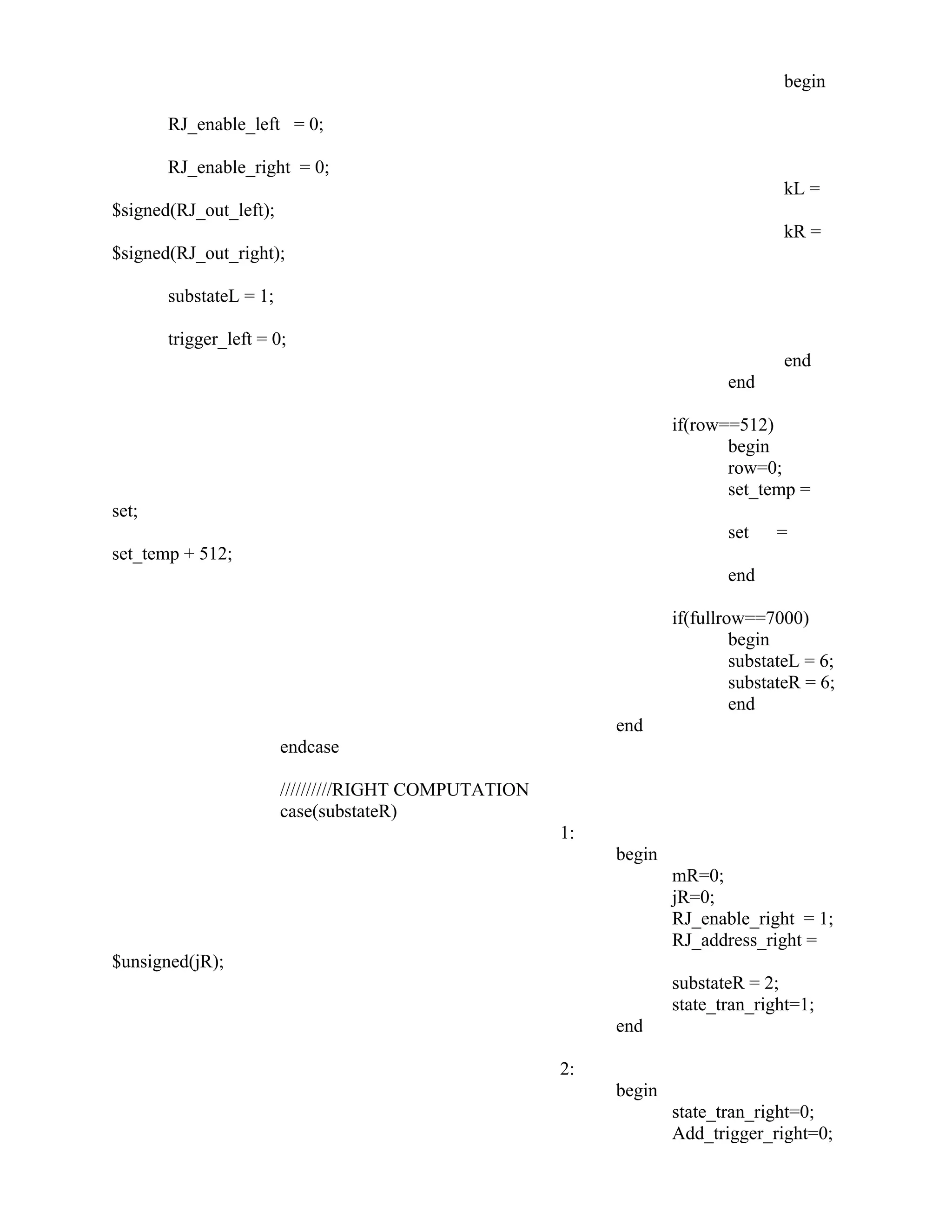 begin
RJ_enable_left = 0;
RJ_enable_right = 0;
kL =
$signed(RJ_out_left);
kR =
$signed(RJ_out_right);
substateL = 1;
trigger_left = 0;
end
end
if(row==512)
begin
row=0;
set_temp =
set;
set =
set_temp + 512;
end
if(fullrow==7000)
begin
substateL = 6;
substateR = 6;
end
end
endcase
//////////RIGHT COMPUTATION
case(substateR)
1:
begin
mR=0;
jR=0;
RJ_enable_right = 1;
RJ_address_right =
$unsigned(jR);
substateR = 2;
state_tran_right=1;
end
2:
begin
state_tran_right=0;
Add_trigger_right=0;
 