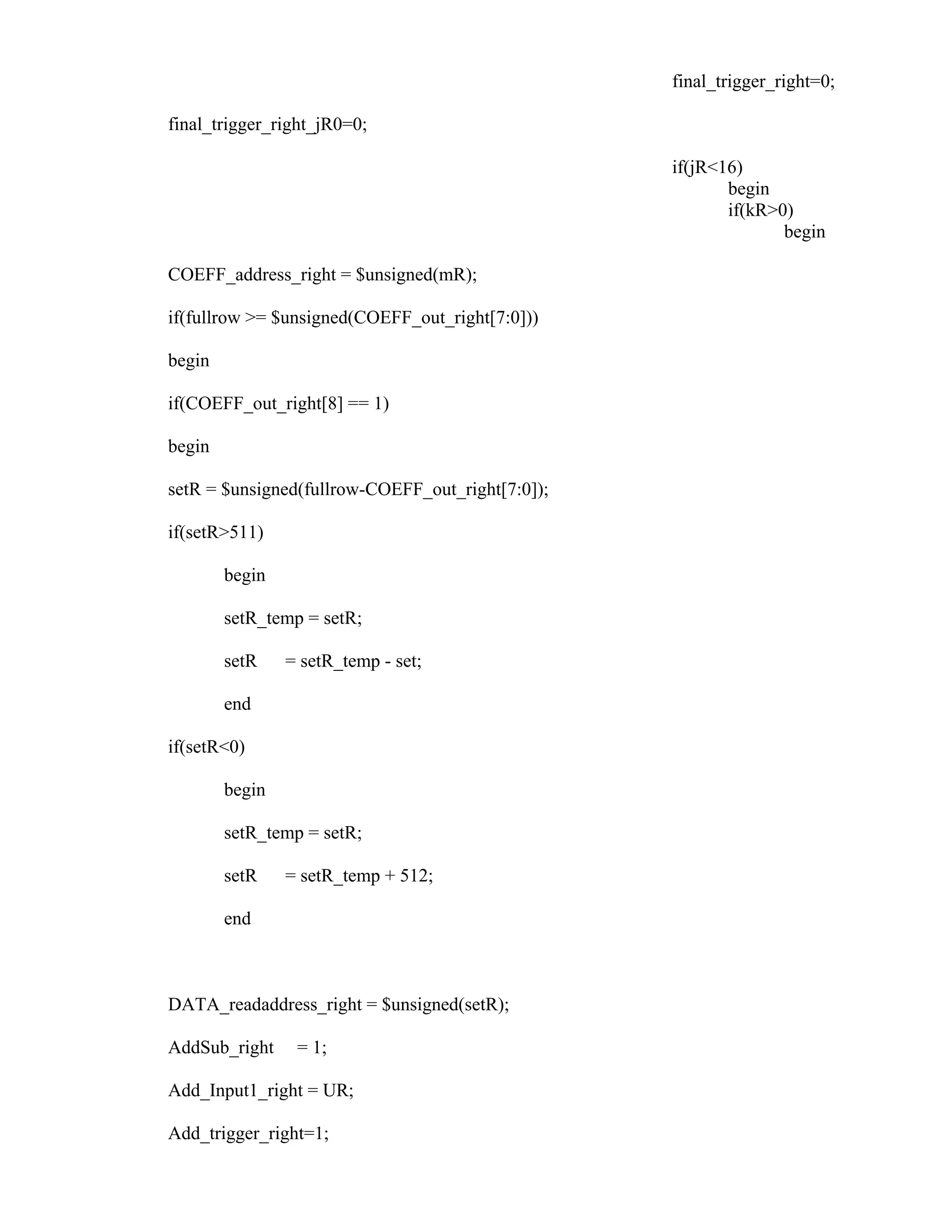 final_trigger_right=0;
final_trigger_right_jR0=0;
if(jR<16)
begin
if(kR>0)
begin
COEFF_address_right = $unsigned(mR);
if(fullrow >= $unsigned(COEFF_out_right[7:0]))
begin
if(COEFF_out_right[8] == 1)
begin
setR = $unsigned(fullrow-COEFF_out_right[7:0]);
if(setR>511)
begin
setR_temp = setR;
setR = setR_temp - set;
end
if(setR<0)
begin
setR_temp = setR;
setR = setR_temp + 512;
end
DATA_readaddress_right = $unsigned(setR);
AddSub_right = 1;
Add_Input1_right = UR;
Add_trigger_right=1;
 