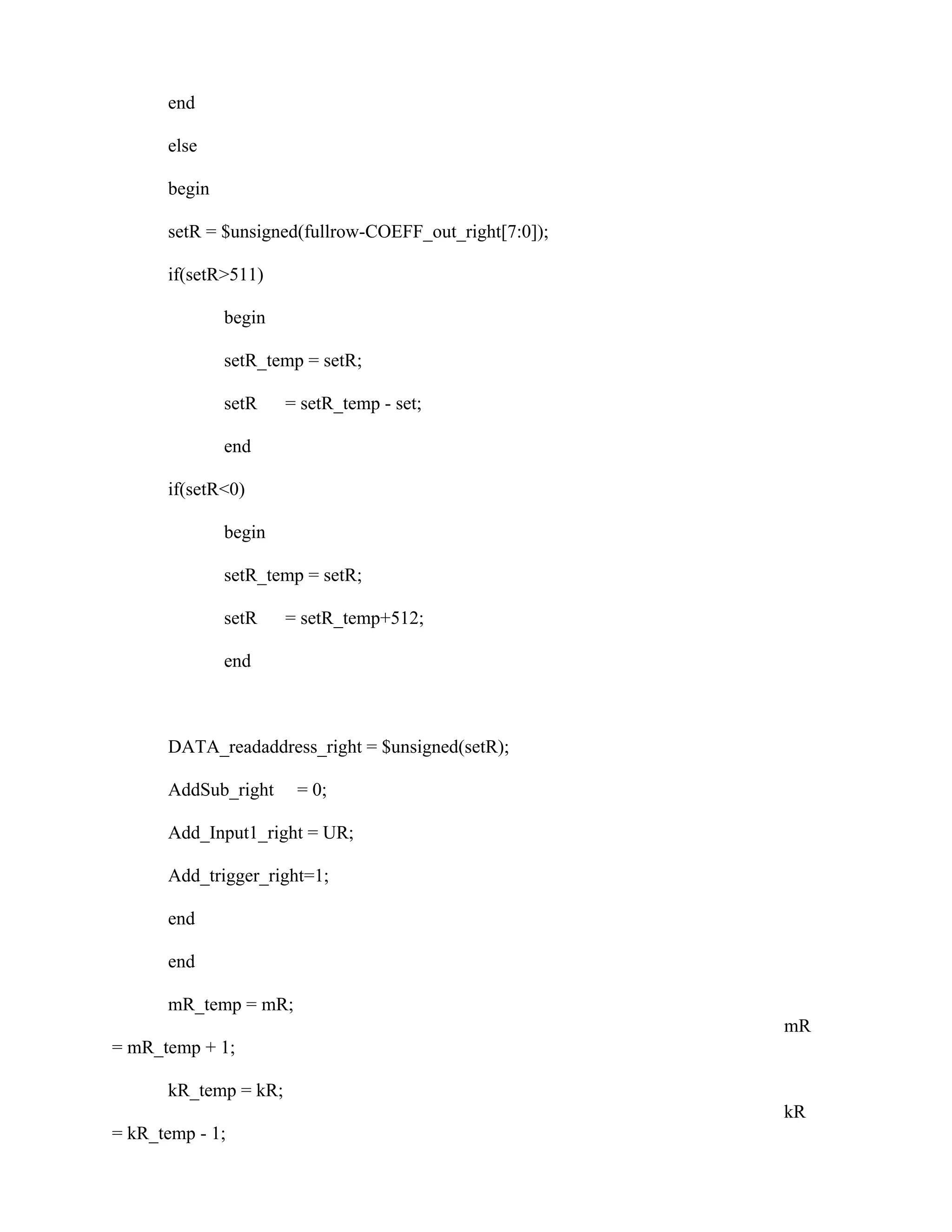 end
else
begin
setR = $unsigned(fullrow-COEFF_out_right[7:0]);
if(setR>511)
begin
setR_temp = setR;
setR = setR_temp - set;
end
if(setR<0)
begin
setR_temp = setR;
setR = setR_temp+512;
end
DATA_readaddress_right = $unsigned(setR);
AddSub_right = 0;
Add_Input1_right = UR;
Add_trigger_right=1;
end
end
mR_temp = mR;
mR
= mR_temp + 1;
kR_temp = kR;
kR
= kR_temp - 1;
 