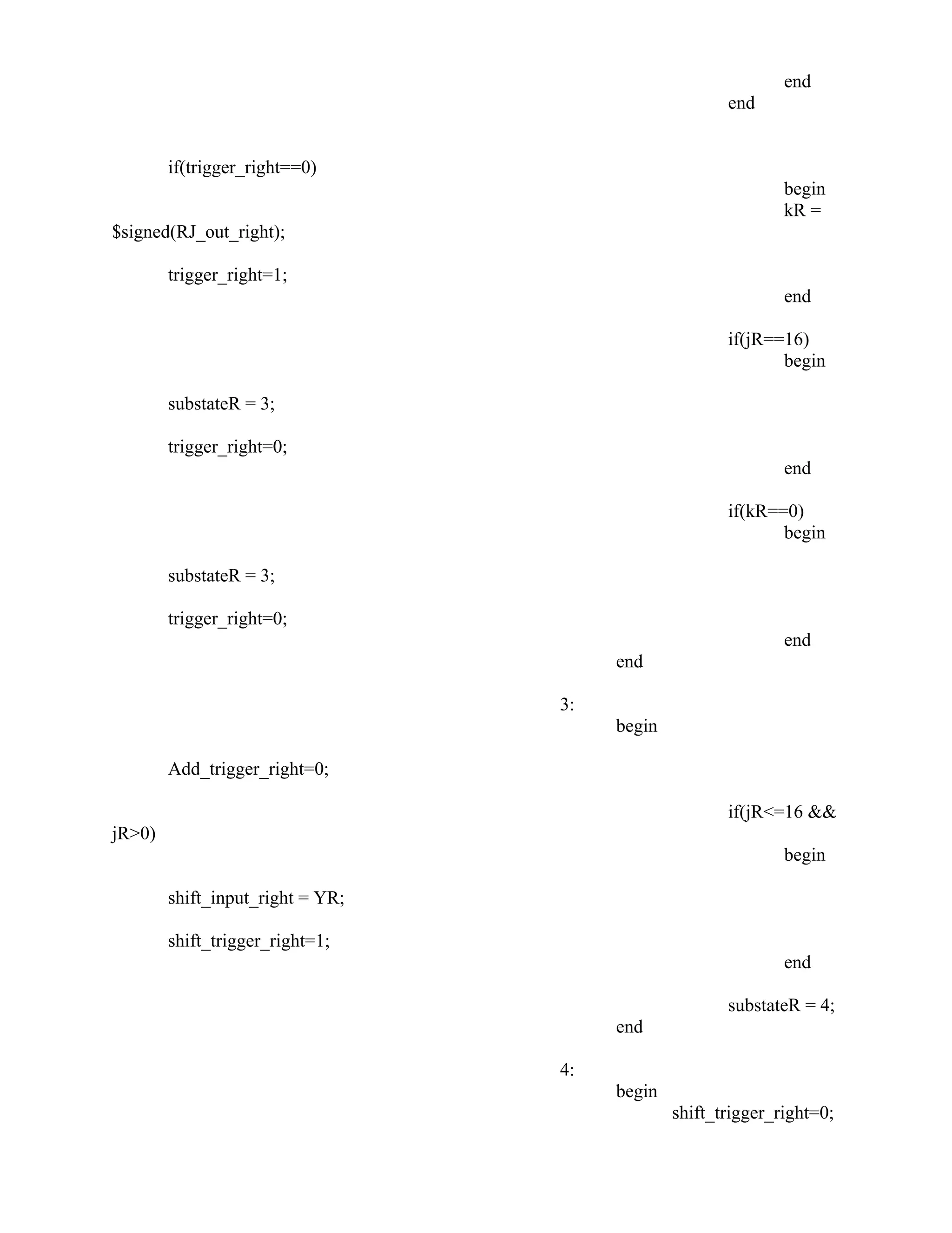 end
end
if(trigger_right==0)
begin
kR =
$signed(RJ_out_right);
trigger_right=1;
end
if(jR==16)
begin
substateR = 3;
trigger_right=0;
end
if(kR==0)
begin
substateR = 3;
trigger_right=0;
end
end
3:
begin
Add_trigger_right=0;
if(jR<=16 &&
jR>0)
begin
shift_input_right = YR;
shift_trigger_right=1;
end
substateR = 4;
end
4:
begin
shift_trigger_right=0;
 