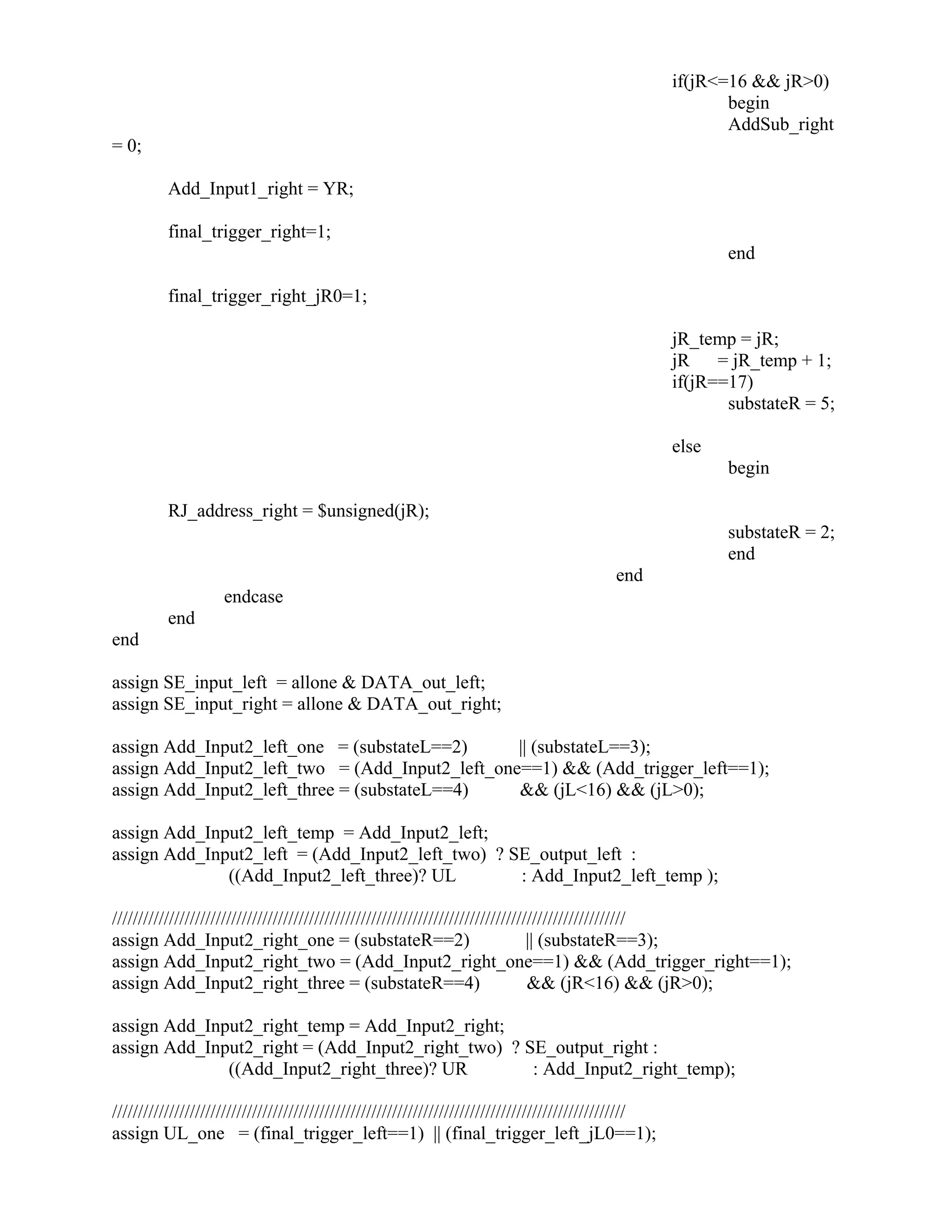 if(jR<=16 && jR>0)
begin
AddSub_right
= 0;
Add_Input1_right = YR;
final_trigger_right=1;
end
final_trigger_right_jR0=1;
jR_temp = jR;
jR = jR_temp + 1;
if(jR==17)
substateR = 5;
else
begin
RJ_address_right = $unsigned(jR);
substateR = 2;
end
end
endcase
end
end
assign SE_input_left = allone & DATA_out_left;
assign SE_input_right = allone & DATA_out_right;
assign Add_Input2_left_one = (substateL==2) || (substateL==3);
assign Add_Input2_left_two = (Add_Input2_left_one==1) && (Add_trigger_left==1);
assign Add_Input2_left_three = (substateL==4) && (jL<16) && (jL>0);
assign Add_Input2_left_temp = Add_Input2_left;
assign Add_Input2_left = (Add_Input2_left_two) ? SE_output_left :
((Add_Input2_left_three)? UL : Add_Input2_left_temp );
///////////////////////////////////////////////////////////////////////////////////////////////////
assign Add_Input2_right_one = (substateR==2) || (substateR==3);
assign Add_Input2_right_two = (Add_Input2_right_one==1) && (Add_trigger_right==1);
assign Add_Input2_right_three = (substateR==4) && (jR<16) && (jR>0);
assign Add_Input2_right_temp = Add_Input2_right;
assign Add_Input2_right = (Add_Input2_right_two) ? SE_output_right :
((Add_Input2_right_three)? UR : Add_Input2_right_temp);
///////////////////////////////////////////////////////////////////////////////////////////////////
assign UL_one = (final_trigger_left==1) || (final_trigger_left_jL0==1);
 