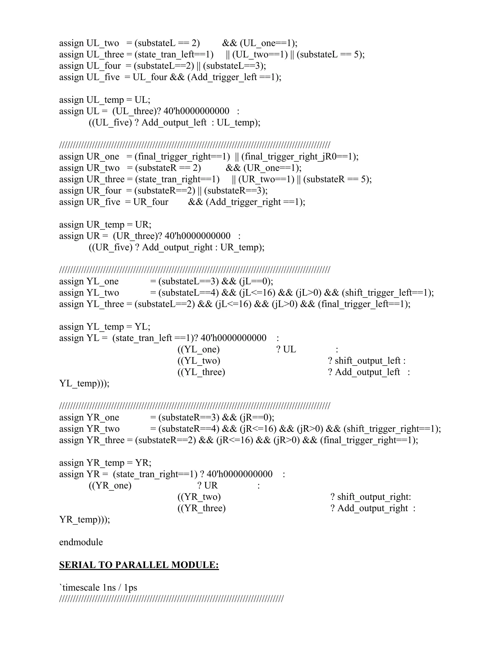 assign UL_two = (substateL == 2) && (UL_one==1);
assign UL_three = (state_tran_left==1) || (UL_two==1) || (substateL == 5);
assign UL_four = (substateL==2) || (substateL==3);
assign UL_five = UL_four && (Add_trigger_left ==1);
assign UL_temp = UL;
assign UL = (UL_three)? 40'h0000000000 :
((UL_five) ? Add_output_left : UL_temp);
///////////////////////////////////////////////////////////////////////////////////////////////////
assign UR_one = (final_trigger_right==1) || (final_trigger_right_jR0==1);
assign UR_two = (substateR == 2) && (UR_one==1);
assign UR_three = (state_tran_right==1) || (UR_two==1) || (substateR == 5);
assign UR_four = (substateR==2) || (substateR==3);
assign UR_five = UR_four && (Add_trigger_right ==1);
assign UR_temp = UR;
assign UR = (UR_three)? 40'h0000000000 :
((UR_five) ? Add_output_right : UR_temp);
///////////////////////////////////////////////////////////////////////////////////////////////////
assign YL_one = (substateL==3) && (jL==0);
assign YL_two = (substateL==4) && (jL<=16) && (jL>0) && (shift_trigger_left==1);
assign YL_three = (substateL==2) && (jL<=16) && (jL>0) && (final_trigger_left==1);
assign YL_temp = YL;
assign YL = (state_tran_left ==1)? 40'h0000000000 :
((YL_one) ? UL :
((YL_two) ? shift_output_left :
((YL_three) ? Add_output_left :
YL_temp)));
///////////////////////////////////////////////////////////////////////////////////////////////////
assign YR_one = (substateR==3) && (jR==0);
assign YR_two = (substateR==4) && (jR<=16) && (jR>0) && (shift_trigger_right==1);
assign YR_three = (substateR==2) && (jR<=16) && (jR>0) && (final_trigger_right==1);
assign YR_temp = YR;
assign YR = (state_tran_right==1) ? 40'h0000000000 :
((YR_one) ? UR :
((YR_two) ? shift_output_right:
((YR_three) ? Add_output_right :
YR_temp)));
endmodule
SERIAL TO PARALLEL MODULE:
`timescale 1ns / 1ps
//////////////////////////////////////////////////////////////////////////////////
 