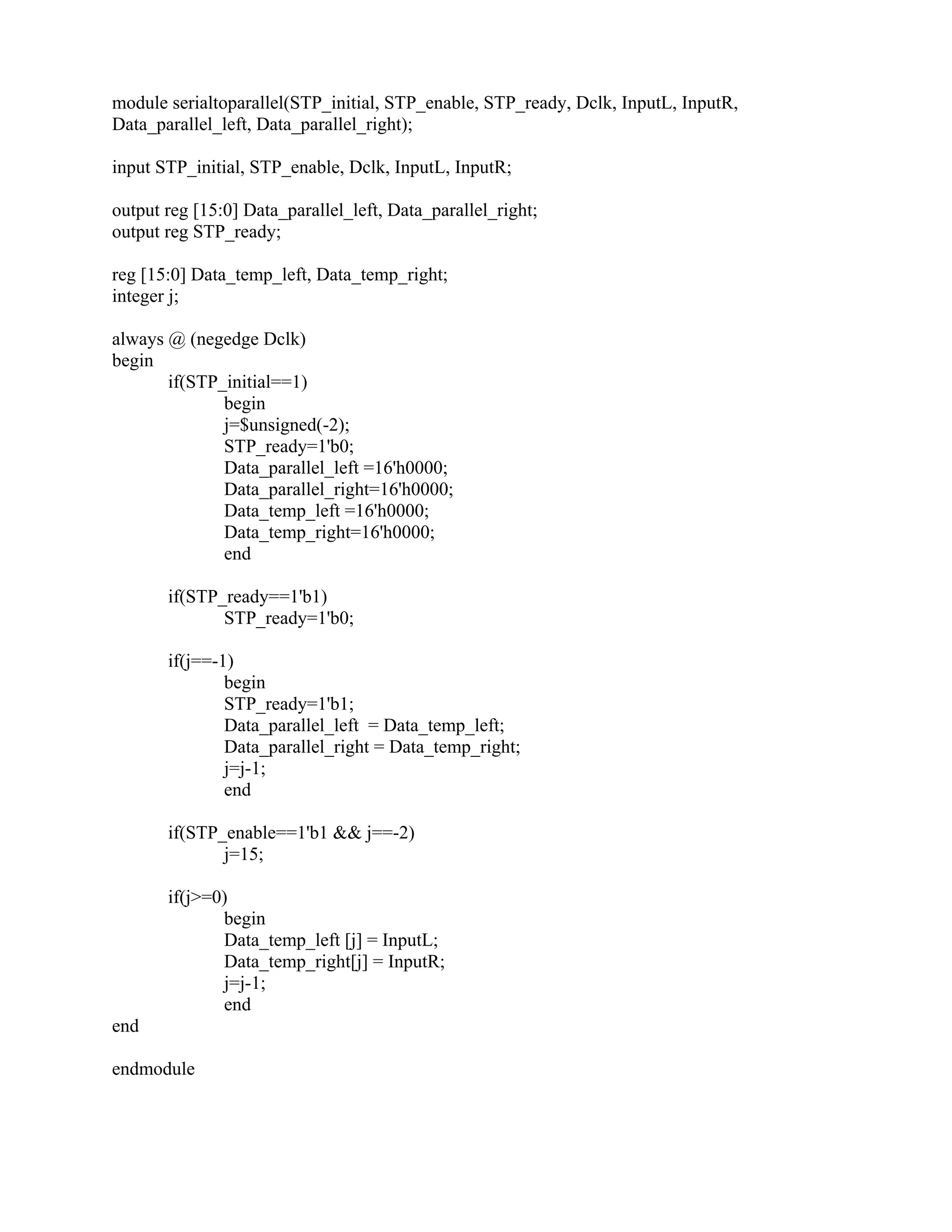 module serialtoparallel(STP_initial, STP_enable, STP_ready, Dclk, InputL, InputR,
Data_parallel_left, Data_parallel_right);
input STP_initial, STP_enable, Dclk, InputL, InputR;
output reg [15:0] Data_parallel_left, Data_parallel_right;
output reg STP_ready;
reg [15:0] Data_temp_left, Data_temp_right;
integer j;
always @ (negedge Dclk)
begin
if(STP_initial==1)
begin
j=$unsigned(-2);
STP_ready=1'b0;
Data_parallel_left =16'h0000;
Data_parallel_right=16'h0000;
Data_temp_left =16'h0000;
Data_temp_right=16'h0000;
end
if(STP_ready==1'b1)
STP_ready=1'b0;
if(j==-1)
begin
STP_ready=1'b1;
Data_parallel_left = Data_temp_left;
Data_parallel_right = Data_temp_right;
j=j-1;
end
if(STP_enable==1'b1 && j==-2)
j=15;
if(j>=0)
begin
Data_temp_left [j] = InputL;
Data_temp_right[j] = InputR;
j=j-1;
end
end
endmodule
 