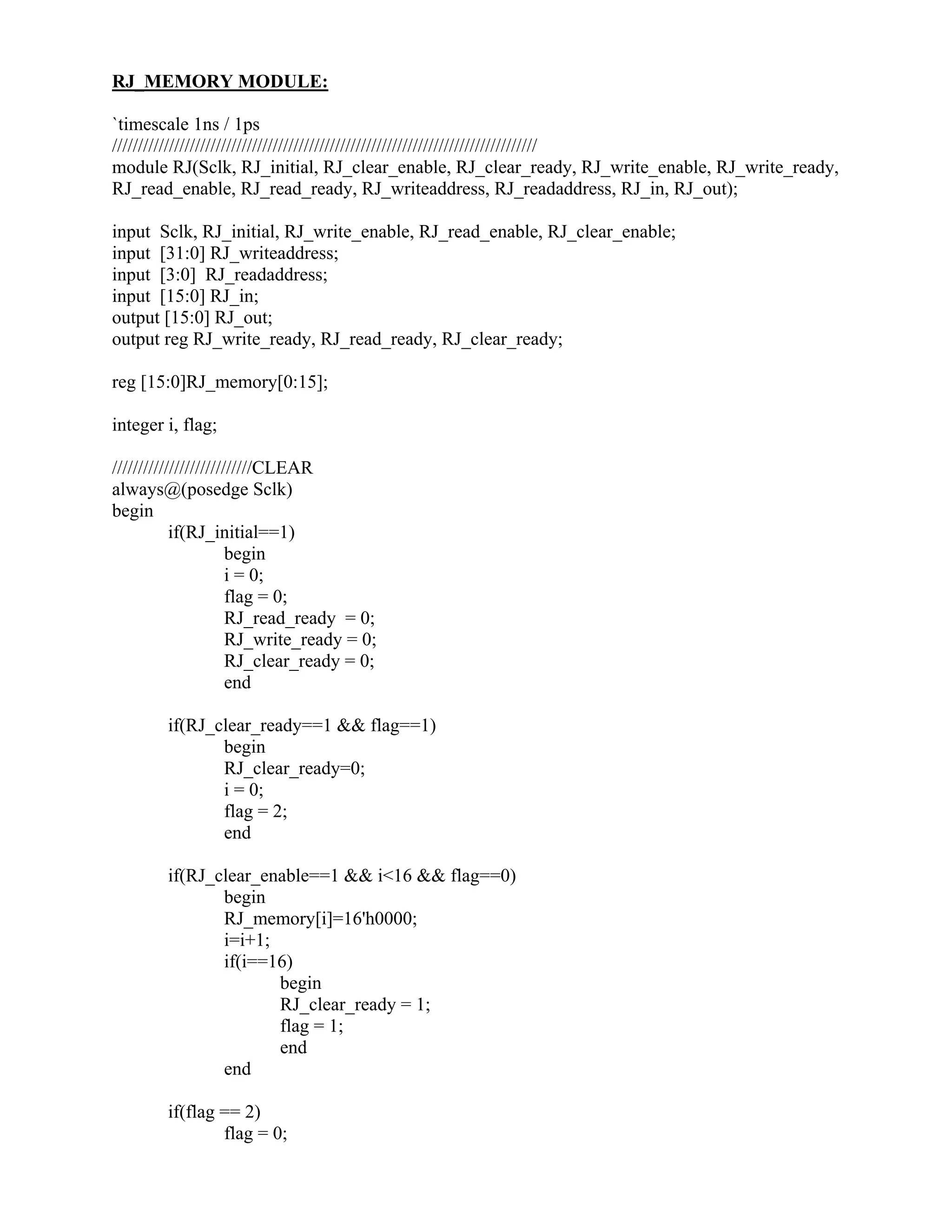 RJ_MEMORY MODULE:
`timescale 1ns / 1ps
//////////////////////////////////////////////////////////////////////////////////
module RJ(Sclk, RJ_initial, RJ_clear_enable, RJ_clear_ready, RJ_write_enable, RJ_write_ready,
RJ_read_enable, RJ_read_ready, RJ_writeaddress, RJ_readaddress, RJ_in, RJ_out);
input Sclk, RJ_initial, RJ_write_enable, RJ_read_enable, RJ_clear_enable;
input [31:0] RJ_writeaddress;
input [3:0] RJ_readaddress;
input [15:0] RJ_in;
output [15:0] RJ_out;
output reg RJ_write_ready, RJ_read_ready, RJ_clear_ready;
reg [15:0]RJ_memory[0:15];
integer i, flag;
///////////////////////////CLEAR
always@(posedge Sclk)
begin
if(RJ_initial==1)
begin
i = 0;
flag = 0;
RJ_read_ready = 0;
RJ_write_ready = 0;
RJ_clear_ready = 0;
end
if(RJ_clear_ready==1 && flag==1)
begin
RJ_clear_ready=0;
i = 0;
flag = 2;
end
if(RJ_clear_enable==1 && i<16 && flag==0)
begin
RJ_memory[i]=16'h0000;
i=i+1;
if(i==16)
begin
RJ_clear_ready = 1;
flag = 1;
end
end
if(flag == 2)
flag = 0;
 