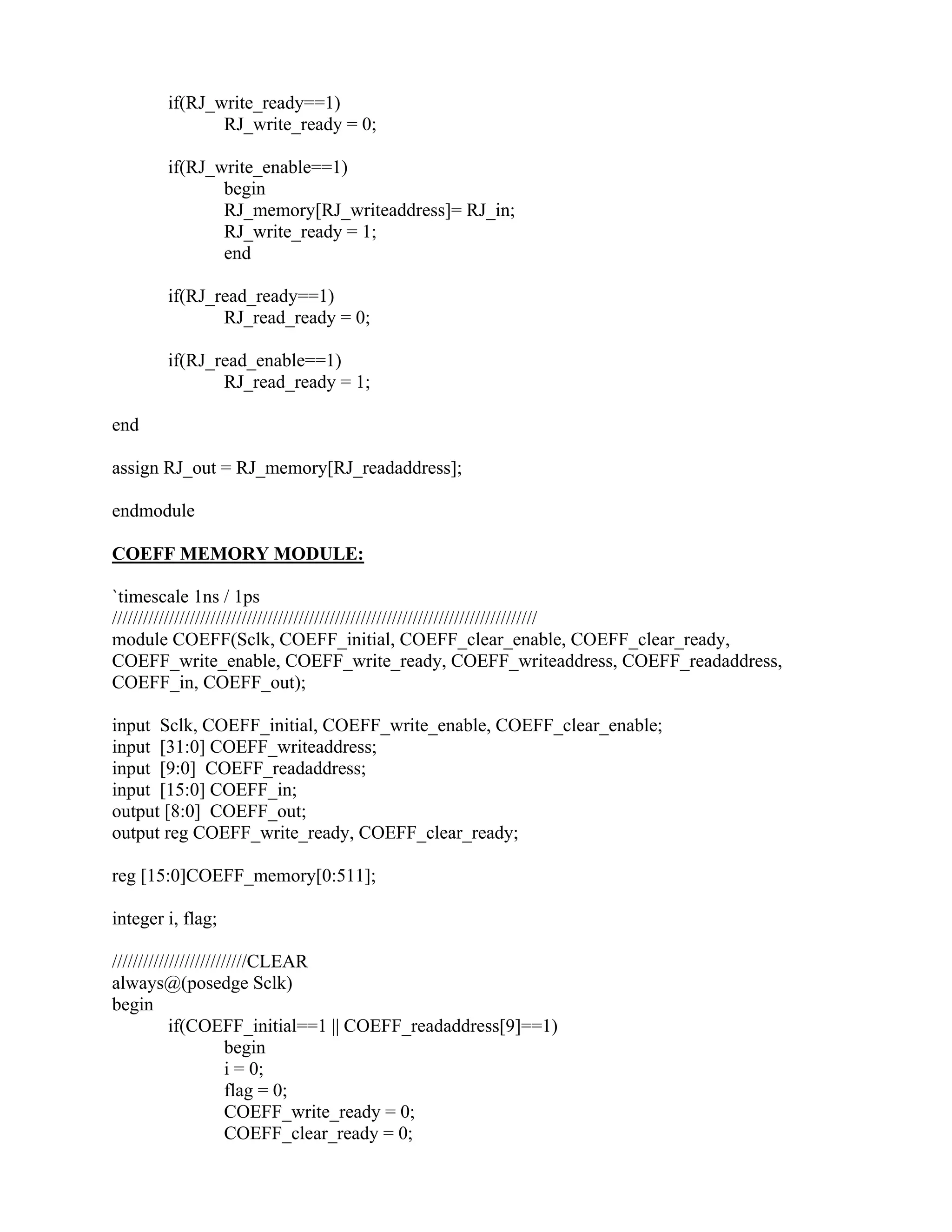 if(RJ_write_ready==1)
RJ_write_ready = 0;
if(RJ_write_enable==1)
begin
RJ_memory[RJ_writeaddress]= RJ_in;
RJ_write_ready = 1;
end
if(RJ_read_ready==1)
RJ_read_ready = 0;
if(RJ_read_enable==1)
RJ_read_ready = 1;
end
assign RJ_out = RJ_memory[RJ_readaddress];
endmodule
COEFF MEMORY MODULE:
`timescale 1ns / 1ps
//////////////////////////////////////////////////////////////////////////////////
module COEFF(Sclk, COEFF_initial, COEFF_clear_enable, COEFF_clear_ready,
COEFF_write_enable, COEFF_write_ready, COEFF_writeaddress, COEFF_readaddress,
COEFF_in, COEFF_out);
input Sclk, COEFF_initial, COEFF_write_enable, COEFF_clear_enable;
input [31:0] COEFF_writeaddress;
input [9:0] COEFF_readaddress;
input [15:0] COEFF_in;
output [8:0] COEFF_out;
output reg COEFF_write_ready, COEFF_clear_ready;
reg [15:0]COEFF_memory[0:511];
integer i, flag;
//////////////////////////CLEAR
always@(posedge Sclk)
begin
if(COEFF_initial==1 || COEFF_readaddress[9]==1)
begin
i = 0;
flag = 0;
COEFF_write_ready = 0;
COEFF_clear_ready = 0;
 