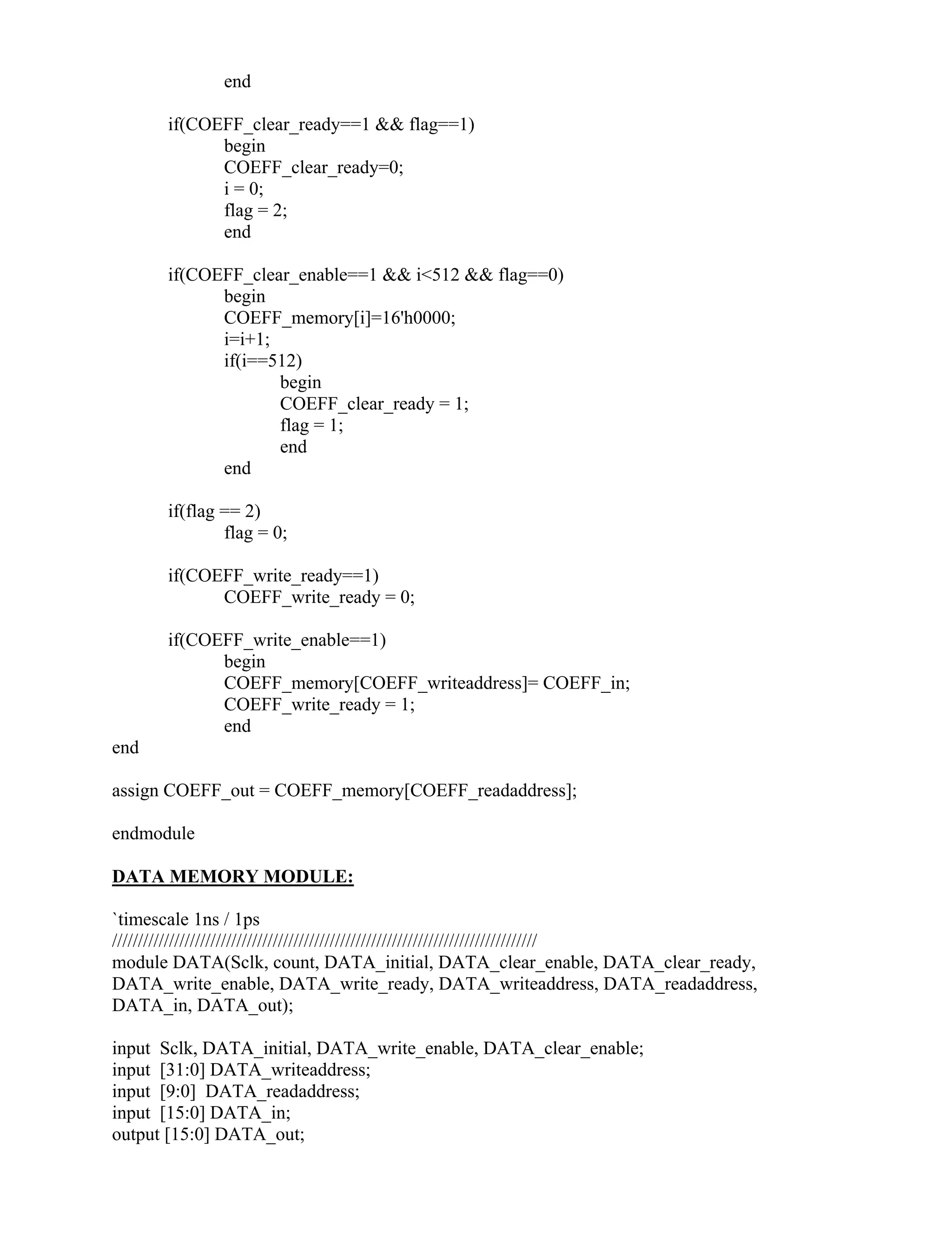 end
if(COEFF_clear_ready==1 && flag==1)
begin
COEFF_clear_ready=0;
i = 0;
flag = 2;
end
if(COEFF_clear_enable==1 && i<512 && flag==0)
begin
COEFF_memory[i]=16'h0000;
i=i+1;
if(i==512)
begin
COEFF_clear_ready = 1;
flag = 1;
end
end
if(flag == 2)
flag = 0;
if(COEFF_write_ready==1)
COEFF_write_ready = 0;
if(COEFF_write_enable==1)
begin
COEFF_memory[COEFF_writeaddress]= COEFF_in;
COEFF_write_ready = 1;
end
end
assign COEFF_out = COEFF_memory[COEFF_readaddress];
endmodule
DATA MEMORY MODULE:
`timescale 1ns / 1ps
//////////////////////////////////////////////////////////////////////////////////
module DATA(Sclk, count, DATA_initial, DATA_clear_enable, DATA_clear_ready,
DATA_write_enable, DATA_write_ready, DATA_writeaddress, DATA_readaddress,
DATA_in, DATA_out);
input Sclk, DATA_initial, DATA_write_enable, DATA_clear_enable;
input [31:0] DATA_writeaddress;
input [9:0] DATA_readaddress;
input [15:0] DATA_in;
output [15:0] DATA_out;
 