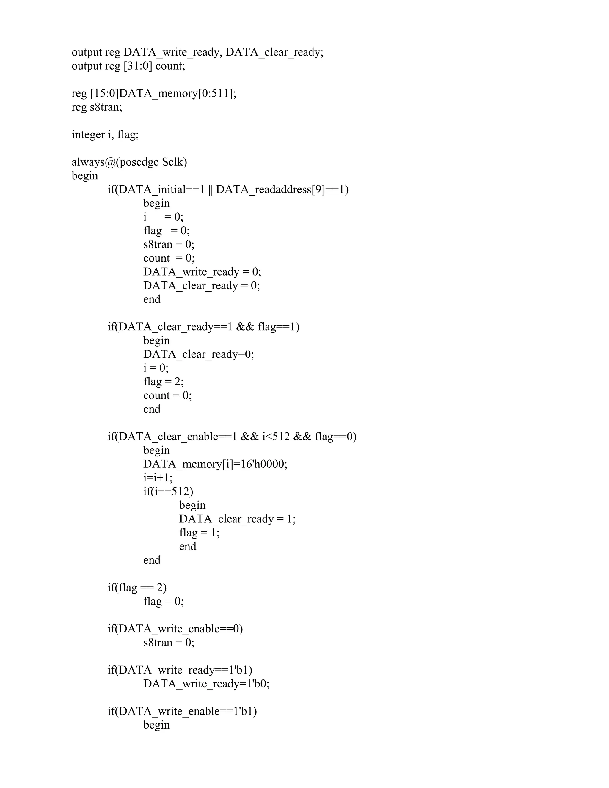 output reg DATA_write_ready, DATA_clear_ready;
output reg [31:0] count;
reg [15:0]DATA_memory[0:511];
reg s8tran;
integer i, flag;
always@(posedge Sclk)
begin
if(DATA_initial==1 || DATA_readaddress[9]==1)
begin
i = 0;
flag = 0;
s8tran = 0;
count = 0;
DATA_write_ready = 0;
DATA_clear_ready = 0;
end
if(DATA_clear_ready==1 && flag==1)
begin
DATA_clear_ready=0;
i = 0;
flag = 2;
count = 0;
end
if(DATA_clear_enable==1 && i<512 && flag==0)
begin
DATA_memory[i]=16'h0000;
i=i+1;
if(i==512)
begin
DATA_clear_ready = 1;
flag = 1;
end
end
if(flag == 2)
flag = 0;
if(DATA_write_enable==0)
s8tran = 0;
if(DATA_write_ready==1'b1)
DATA_write_ready=1'b0;
if(DATA_write_enable==1'b1)
begin
 