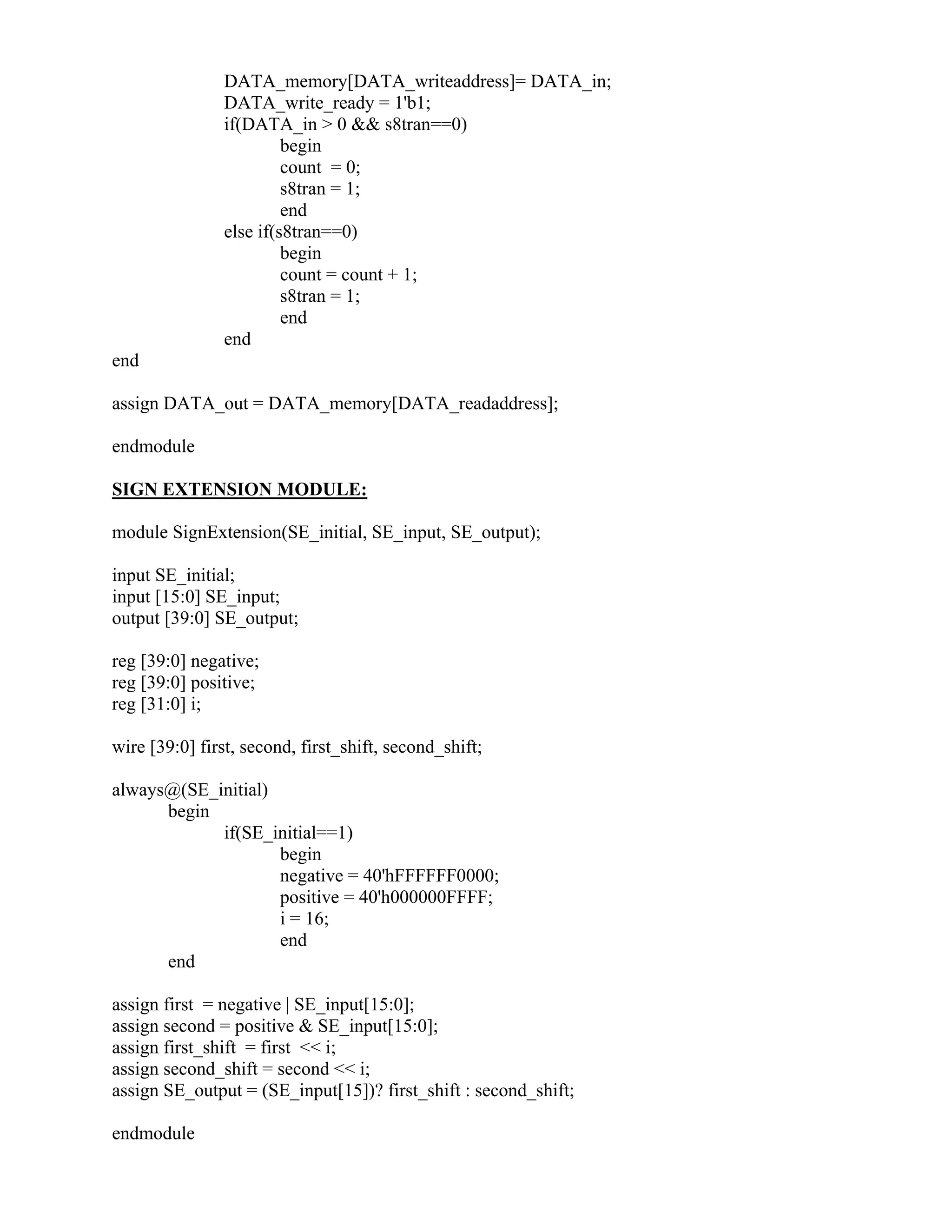 DATA_memory[DATA_writeaddress]= DATA_in;
DATA_write_ready = 1'b1;
if(DATA_in > 0 && s8tran==0)
begin
count = 0;
s8tran = 1;
end
else if(s8tran==0)
begin
count = count + 1;
s8tran = 1;
end
end
end
assign DATA_out = DATA_memory[DATA_readaddress];
endmodule
SIGN EXTENSION MODULE:
module SignExtension(SE_initial, SE_input, SE_output);
input SE_initial;
input [15:0] SE_input;
output [39:0] SE_output;
reg [39:0] negative;
reg [39:0] positive;
reg [31:0] i;
wire [39:0] first, second, first_shift, second_shift;
always@(SE_initial)
begin
if(SE_initial==1)
begin
negative = 40'hFFFFFF0000;
positive = 40'h000000FFFF;
i = 16;
end
end
assign first = negative | SE_input[15:0];
assign second = positive & SE_input[15:0];
assign first_shift = first << i;
assign second_shift = second << i;
assign SE_output = (SE_input[15])? first_shift : second_shift;
endmodule
 